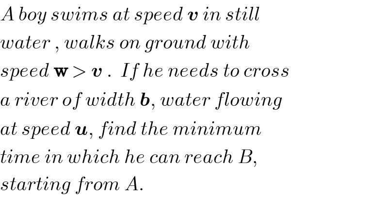 A boy swims at speed v in still  water , walks on ground with  speed w > v .  If he needs to cross  a river of width b, water flowing   at speed u, find the minimum  time in which he can reach B,  starting from A.  