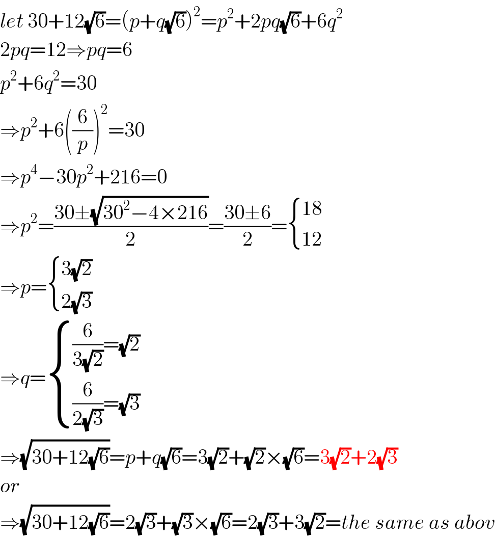 let 30+12(√6)=(p+q(√6))^2 =p^2 +2pq(√6)+6q^2   2pq=12⇒pq=6  p^2 +6q^2 =30  ⇒p^2 +6((6/p))^2 =30  ⇒p^4 −30p^2 +216=0  ⇒p^2 =((30±(√(30^2 −4×216)))/2)=((30±6)/2)= { ((18)),((12)) :}  ⇒p= { ((3(√2))),((2(√3))) :}  ⇒q= { (((6/(3(√2)))=(√2))),(((6/(2(√3)))=(√3))) :}  ⇒(√(30+12(√6)))=p+q(√6)=3(√2)+(√2)×(√6)=3(√2)+2(√3)  or  ⇒(√(30+12(√6)))=2(√3)+(√3)×(√6)=2(√3)+3(√2)=the same as abov  