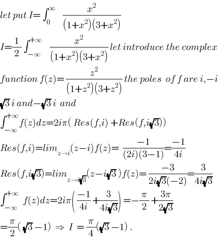 let put I= ∫_0 ^∞     (x^2 /((1+x^2 )(3+x^2 )))  I=(1/2) ∫_(−∞) ^(+∞)     (x^2 /((1+x^2 )(3+x^2 ))) let introduce the complex  function f(z)= (z^2 /((1+z^2 )(3+z^2 ))) the poles  of f are i,−i  (√3) i and−(√3) i  and  ∫_(−∞) ^(+∞) f(z)dz=2iπ( Res(f,i) +Res(f,i(√3)))  Res(f,i)=lim_(z→i) (z−i)f(z)=  ((−1)/((2i)(3−1)))=((−1)/(4i))  Res(f,i(√3))=lim_(z→i(√3)) (z−i(√3) )f(z)= ((−3)/(2i(√3)(−2)))=(3/(4i(√3)))  ∫_(−∞) ^(+∞)   f(z)dz=2iπ( ((−1)/(4i)) +(3/(4i(√3)))) =−(π/2) +((3π)/(2(√3)))  =(π/2)( (√3) −1)  ⇒  I  = (π/4)((√3) −1) .  