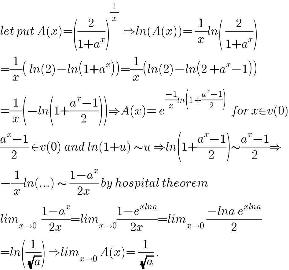 let put A(x)=((2/(1+a^x )))^(1/x)   ⇒ln(A(x))= (1/x)ln( (2/(1+a^x )))  =(1/x)( ln(2)−ln(1+a^x ))=(1/x)(ln(2)−ln(2 +a^x −1))  =(1/x)(−ln(1+((a^x −1)/2)))⇒A(x)= e^(((−1)/x)ln(1 +((a^x −1)/2)))   for x∈v(0)  ((a^x −1)/2) ∈v(0) and ln(1+u) ∼u ⇒ln(1+((a^x −1)/2))∼((a^x −1)/2)⇒  −(1/x)ln(...) ∼ ((1−a^x )/(2x)) by hospital theorem  lim_(x→0)   ((1−a^x )/(2x))=lim_(x→0) ((1−e^(xlna) )/(2x))=lim_(x→0)  ((−lna e^(xlna) )/2)  =ln((1/(√a))) ⇒lim_(x→0)  A(x)= (1/(√a)) .  