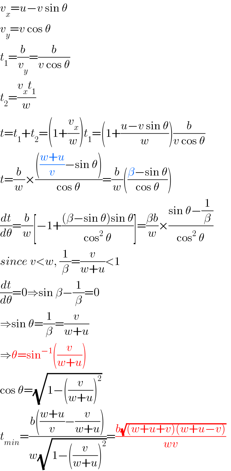 v_x =u−v sin θ  v_y =v cos θ  t_1 =(b/v_y )=(b/(v cos θ))  t_2 =((v_x t_1 )/w)  t=t_1 +t_2 =(1+(v_x /w))t_1 =(1+((u−v sin θ)/w))(b/(v cos θ))  t=(b/w)×(((((w+u)/v)−sin θ))/(cos θ))=(b/w)(((β−sin θ)/(cos θ)))  (dt/dθ)=(b/w)[−1+(((β−sin θ)sin θ)/(cos^2  θ))]=((βb)/w)×((sin θ−(1/β))/(cos^2  θ))  since v<w, (1/β)=(v/(w+u))<1  (dt/dθ)=0⇒sin β−(1/β)=0  ⇒sin θ=(1/β)=(v/(w+u))  ⇒θ=sin^(−1) ((v/(w+u)))  cos θ=(√(1−((v/(w+u)))^2 ))  t_(min) =((b(((w+u)/v)−(v/(w+u))))/(w(√(1−((v/(w+u)))^2 ))))=((b(√((w+u+v)(w+u−v))))/(wv))  
