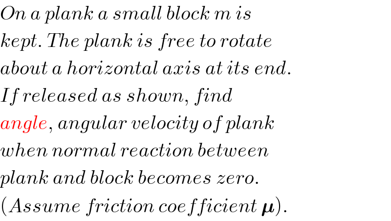 On a plank a small block m is  kept. The plank is free to rotate  about a horizontal axis at its end.  If released as shown, find  angle, angular velocity of plank  when normal reaction between  plank and block becomes zero.  (Assume friction coefficient 𝛍).  