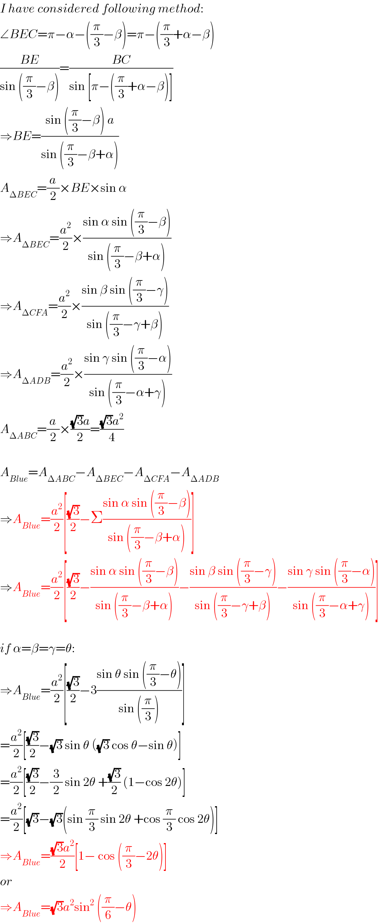 I have considered following method:  ∠BEC=π−α−((π/3)−β)=π−((π/3)+α−β)  ((BE)/(sin ((π/3)−β)))=((BC)/(sin [π−((π/3)+α−β)]))  ⇒BE=((sin ((π/3)−β) a)/(sin ((π/3)−β+α)))  A_(ΔBEC) =(a/2)×BE×sin α  ⇒A_(ΔBEC) =(a^2 /2)×((sin α sin ((π/3)−β))/(sin ((π/3)−β+α)))  ⇒A_(ΔCFA) =(a^2 /2)×((sin β sin ((π/3)−γ))/(sin ((π/3)−γ+β)))  ⇒A_(ΔADB) =(a^2 /2)×((sin γ sin ((π/3)−α))/(sin ((π/3)−α+γ)))  A_(ΔABC) =(a/2)×(((√3)a)/2)=(((√3)a^2 )/4)    A_(Blue) =A_(ΔABC) −A_(ΔBEC) −A_(ΔCFA) −A_(ΔADB)   ⇒A_(Blue) =(a^2 /2)[((√3)/2)−Σ((sin α sin ((π/3)−β))/(sin ((π/3)−β+α)))]  ⇒A_(Blue) =(a^2 /2)[((√3)/2)−((sin α sin ((π/3)−β))/(sin ((π/3)−β+α)))−((sin β sin ((π/3)−γ))/(sin ((π/3)−γ+β)))−((sin γ sin ((π/3)−α))/(sin ((π/3)−α+γ)))]    if α=β=γ=θ:  ⇒A_(Blue) =(a^2 /2)[((√3)/2)−3((sin θ sin ((π/3)−θ))/(sin ((π/3))))]  =(a^2 /2)[((√3)/2)−(√3) sin θ ((√3) cos θ−sin θ)]  =(a^2 /2)[((√3)/2)−(3/2) sin 2θ +((√3)/2) (1−cos 2θ)]  =(a^2 /2)[(√3)−(√3)(sin (π/3) sin 2θ +cos (π/3) cos 2θ)]  ⇒A_(Blue) =(((√3)a^2 )/2)[1− cos ((π/3)−2θ)]  or  ⇒A_(Blue) =(√3)a^2 sin^2  ((π/6)−θ)  