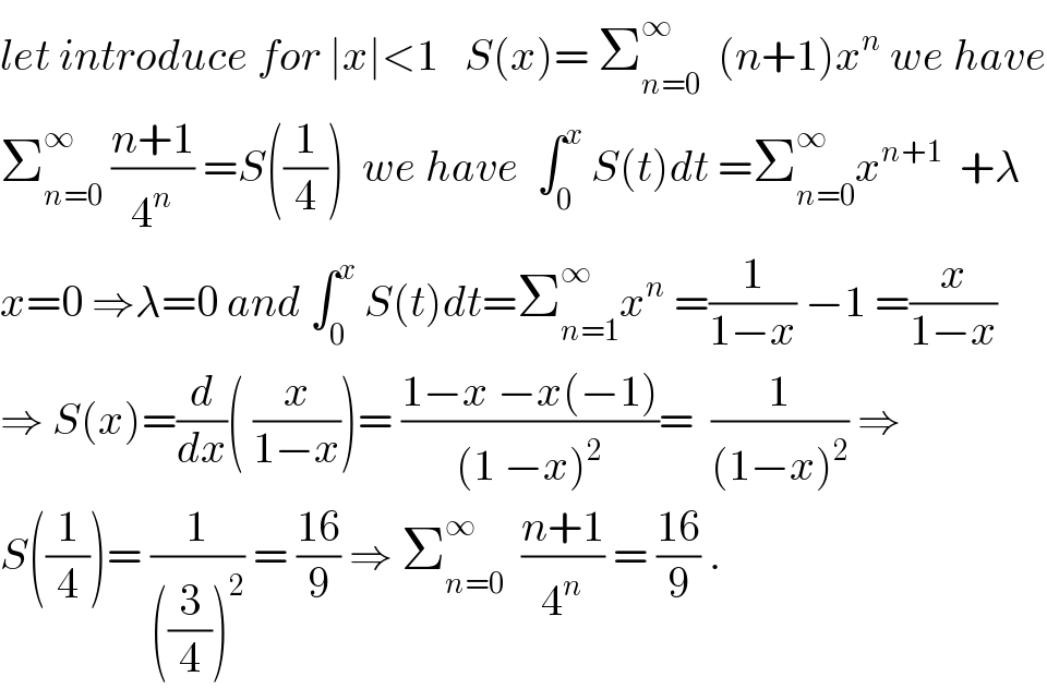 let introduce for ∣x∣<1   S(x)= Σ_(n=0) ^∞   (n+1)x^n  we have  Σ_(n=0) ^∞  ((n+1)/4^n ) =S((1/4))  we have  ∫_0 ^x  S(t)dt =Σ_(n=0) ^∞ x^(n+1)   +λ  x=0 ⇒λ=0 and ∫_0 ^x  S(t)dt=Σ_(n=1) ^∞ x^n  =(1/(1−x)) −1 =(x/(1−x))  ⇒ S(x)=(d/dx)( (x/(1−x)))= ((1−x −x(−1))/((1 −x)^2 ))=  (1/((1−x)^2 )) ⇒  S((1/4))= (1/(((3/4))^2 )) = ((16)/9) ⇒ Σ_(n=0) ^∞   ((n+1)/4^n ) = ((16)/9) .  
