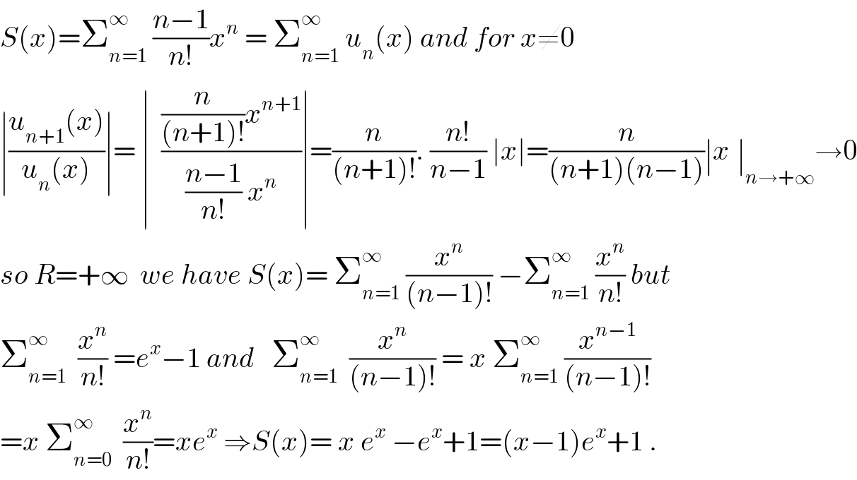 S(x)=Σ_(n=1) ^∞  ((n−1)/(n!))x^n  = Σ_(n=1) ^∞  u_n (x) and for x≠0  ∣((u_(n+1) (x))/(u_n (x)))∣= ∣  (((n/((n+1)!))x^(n+1) )/(((n−1)/(n!)) x^n ))∣=(n/((n+1)!)). ((n!)/(n−1)) ∣x∣=(n/((n+1)(n−1)))∣x_ ∣_(n→+∞) →0  so R=+∞  we have S(x)= Σ_(n=1) ^∞  (x^n /((n−1)!)) −Σ_(n=1) ^∞  (x^n /(n!)) but  Σ_(n=1) ^∞   (x^n /(n!)) =e^x −1 and   Σ_(n=1) ^∞   (x^n /((n−1)!)) = x Σ_(n=1) ^∞  (x^(n−1) /((n−1)!))  =x Σ_(n=0) ^∞   (x^n /(n!))=xe^x  ⇒S(x)= x e^x  −e^x +1=(x−1)e^x +1 .  