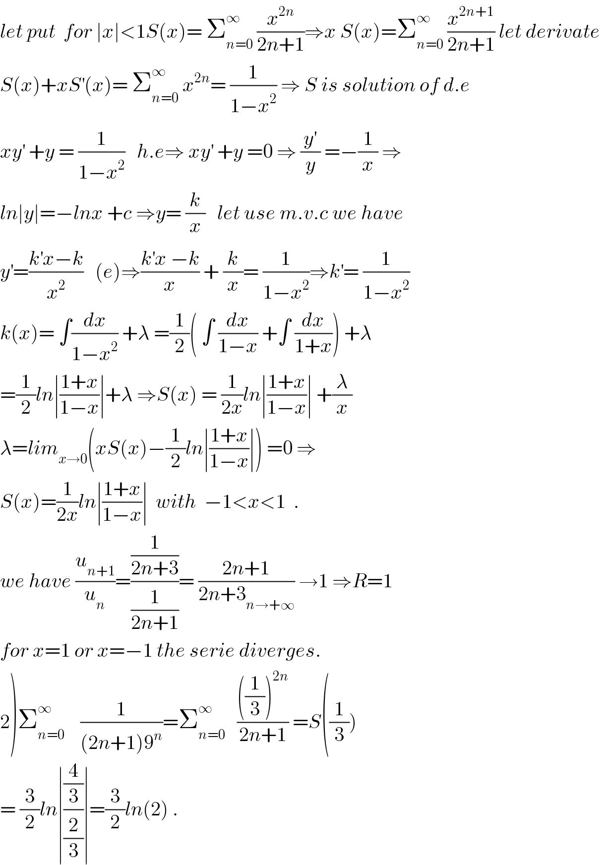 let put  for ∣x∣<1S(x)= Σ_(n=0) ^∞  (x^(2n) /(2n+1))⇒x S(x)=Σ_(n=0) ^∞  (x^(2n+1) /(2n+1)) let derivate  S(x)+xS^′ (x)= Σ_(n=0) ^∞  x^(2n) = (1/(1−x^2 )) ⇒ S is solution of d.e  xy^′  +y = (1/(1−x^2 ))   h.e⇒ xy^′  +y =0 ⇒ (y^′ /y) =−(1/x) ⇒  ln∣y∣=−lnx +c ⇒y= (k/x)   let use m.v.c we have  y^′ =((k^′ x−k)/x^2 )   (e)⇒((k^′ x −k)/x) + (k/x)= (1/(1−x^2 ))⇒k^′ = (1/(1−x^2 ))  k(x)= ∫(dx/(1−x^2 )) +λ =(1/2)( ∫ (dx/(1−x)) +∫ (dx/(1+x))) +λ  =(1/2)ln∣((1+x)/(1−x))∣+λ ⇒S(x) = (1/(2x))ln∣((1+x)/(1−x))∣ +(λ/x)  λ=lim_(x→0) (xS(x)−(1/2)ln∣((1+x)/(1−x))∣) =0 ⇒  S(x)=(1/(2x))ln∣((1+x)/(1−x))∣  with  −1<x<1  .  we have (u_(n+1) /u_n )=((1/(2n+3))/(1/(2n+1)))= ((2n+1)/(2n+3_(n→+∞) )) →1 ⇒R=1  for x=1 or x=−1 the serie diverges.  2)Σ_(n=0) ^∞     (1/((2n+1)9^n ))=Σ_(n=0) ^∞    ((((1/3))^(2n) )/(2n+1)) =S((1/3))  = (3/2)ln∣((4/3)/(2/3))∣=(3/2)ln(2) .  