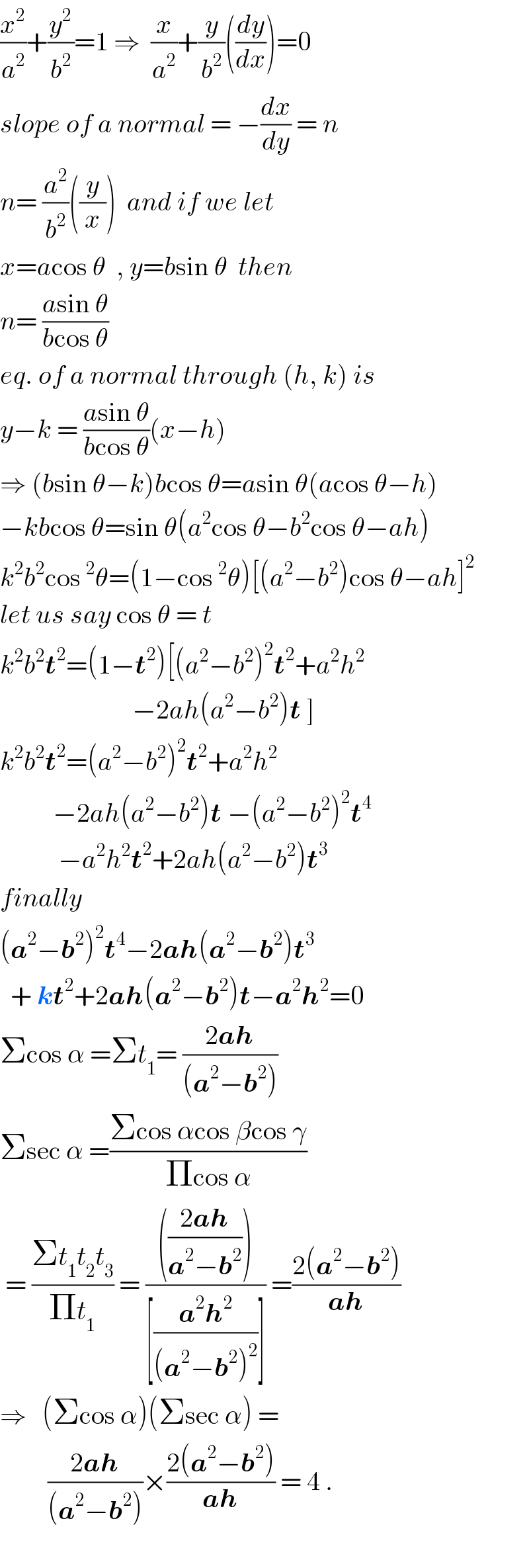 (x^2 /a^2 )+(y^2 /b^2 )=1 ⇒  (x/a^2 )+(y/b^2 )((dy/dx))=0  slope of a normal = −(dx/dy) = n  n= (a^2 /b^2 )((y/x))  and if we let  x=acos θ  , y=bsin θ  then  n= ((asin θ)/(bcos θ))  eq. of a normal through (h, k) is  y−k = ((asin θ)/(bcos θ))(x−h)  ⇒ (bsin θ−k)bcos θ=asin θ(acos θ−h)  −kbcos θ=sin θ(a^2 cos θ−b^2 cos θ−ah)  k^2 b^2 cos^2 θ=(1−cos^2 θ)[(a^2 −b^2 )cos θ−ah]^2   let us say cos θ = t  k^2 b^2 t^2 =(1−t^2 )[(a^2 −b^2 )^2 t^2 +a^2 h^2                            −2ah(a^2 −b^2 )t ]  k^2 b^2 t^2 =(a^2 −b^2 )^2 t^2 +a^2 h^2             −2ah(a^2 −b^2 )t −(a^2 −b^2 )^2 t^4              −a^2 h^2 t^2 +2ah(a^2 −b^2 )t^3   finally  (a^2 −b^2 )^2 t^4 −2ah(a^2 −b^2 )t^3     + kt^2 +2ah(a^2 −b^2 )t−a^2 h^2 =0  Σcos α =Σt_1 = ((2ah)/((a^2 −b^2 )))  Σsec α =((Σcos αcos βcos γ)/(Πcos α))   = ((Σt_1 t_2 t_3 )/(Πt_1 )) = (((((2ah)/(a^2 −b^2 ))))/([((a^2 h^2 )/((a^2 −b^2 )^2 ))])) =((2(a^2 −b^2 ))/(ah))  ⇒   (Σcos α)(Σsec α) =           ((2ah)/((a^2 −b^2 )))×((2(a^2 −b^2 ))/(ah)) = 4 .    