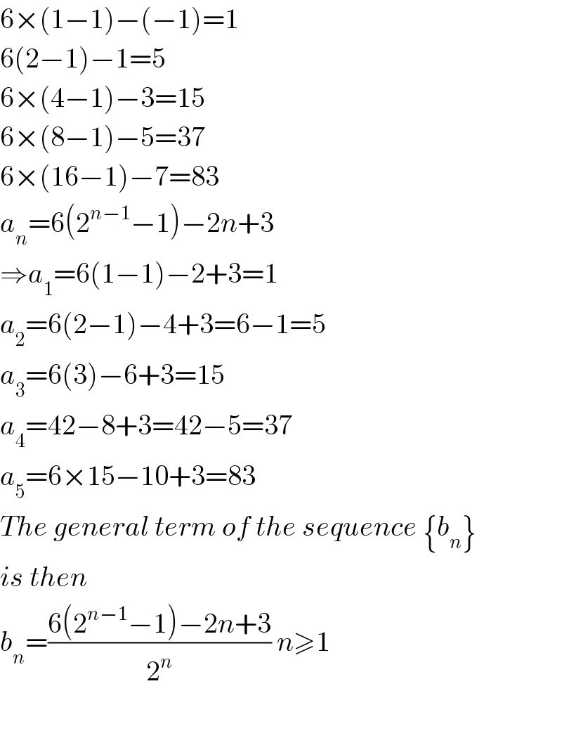 6×(1−1)−(−1)=1  6(2−1)−1=5  6×(4−1)−3=15  6×(8−1)−5=37  6×(16−1)−7=83  a_n =6(2^(n−1) −1)−2n+3  ⇒a_1 =6(1−1)−2+3=1  a_2 =6(2−1)−4+3=6−1=5  a_3 =6(3)−6+3=15  a_4 =42−8+3=42−5=37  a_5 =6×15−10+3=83  The general term of the sequence {b_n }  is then  b_n =((6(2^(n−1) −1)−2n+3)/2^n ) n≥1    