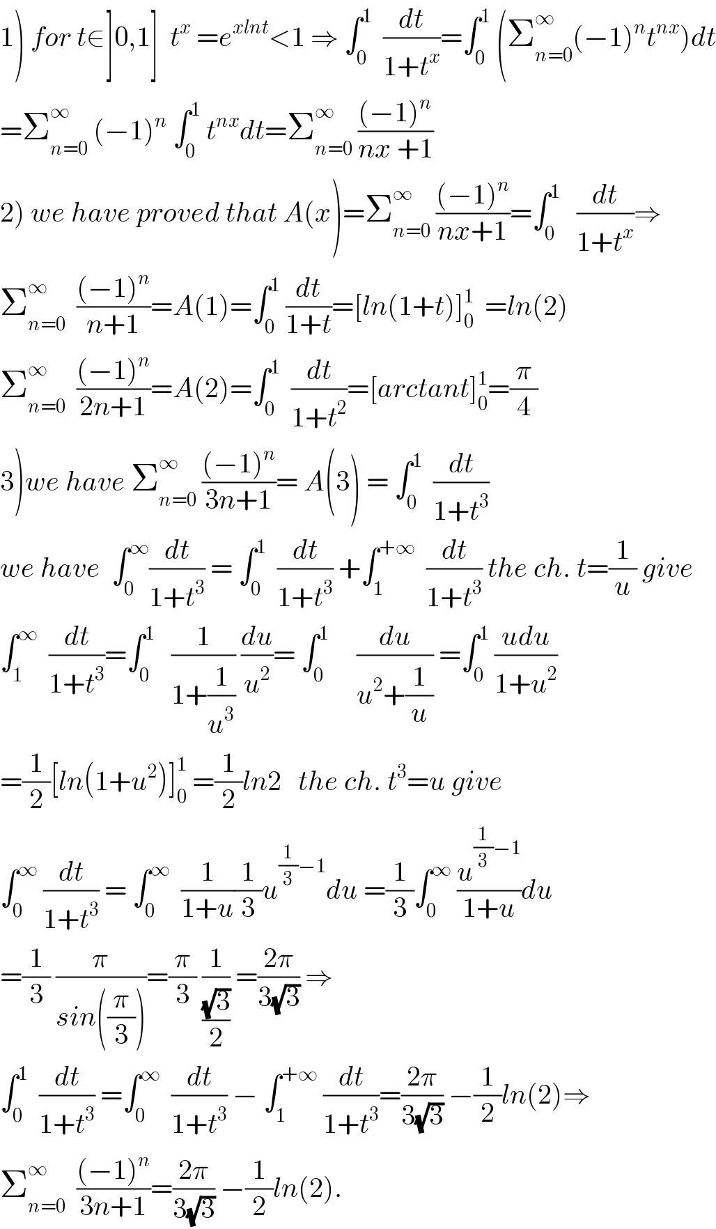 1) for t∈]0,1]  t^x  =e^(xlnt) <1 ⇒ ∫_0 ^1   (dt/(1+t^x ))=∫_0 ^1  (Σ_(n=0) ^∞ (−1)^n t^(nx) )dt  =Σ_(n=0) ^∞  (−1)^n  ∫_0 ^1  t^(nx) dt=Σ_(n=0) ^∞  (((−1)^n )/(nx +1))  2) we have proved that A(x)=Σ_(n=0) ^∞  (((−1)^n )/(nx+1))=∫_0 ^1    (dt/(1+t^x ))⇒  Σ_(n=0) ^∞   (((−1)^n )/(n+1))=A(1)=∫_0 ^1  (dt/(1+t))=[ln(1+t)]_0 ^1   =ln(2)  Σ_(n=0) ^∞   (((−1)^n )/(2n+1))=A(2)=∫_0 ^1   (dt/(1+t^2 ))=[arctant]_0 ^1 =(π/4)  3)we have Σ_(n=0) ^∞  (((−1)^n )/(3n+1))= A(3) = ∫_0 ^1   (dt/(1+t^3 ))   we have  ∫_0 ^∞ (dt/(1+t^3 )) = ∫_0 ^1   (dt/(1+t^3 )) +∫_1 ^(+∞)   (dt/(1+t^3 )) the ch. t=(1/u) give  ∫_1 ^∞   (dt/(1+t^3 ))=∫_0 ^1    (1/(1+(1/u^3 ))) (du/u^2 )= ∫_0 ^1      (du/(u^2 +(1/u))) =∫_0 ^1  ((udu)/(1+u^2 ))  =(1/2)[ln(1+u^2 )]_0 ^1  =(1/2)ln2   the ch. t^3 =u give  ∫_0 ^∞  (dt/(1+t^3 )) = ∫_0 ^∞   (1/(1+u))(1/3)u^((1/3)−1) du =(1/3)∫_0 ^∞  (u^((1/3)−1) /(1+u))du  =(1/3) (π/(sin((π/3))))=(π/3) (1/((√3)/2)) =((2π)/(3(√3))) ⇒  ∫_0 ^1   (dt/(1+t^3 )) =∫_0 ^∞   (dt/(1+t^3 )) − ∫_1 ^(+∞)  (dt/(1+t^3 ))=((2π)/(3(√3))) −(1/2)ln(2)⇒  Σ_(n=0) ^∞   (((−1)^n )/(3n+1))=((2π)/(3(√3))) −(1/2)ln(2).  