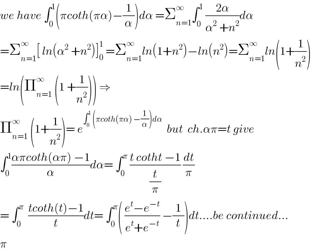 we have ∫_0 ^1 (πcoth(πα)−(1/α))dα =Σ_(n=1) ^∞ ∫_0 ^1  ((2α)/(α^2  +n^2 ))dα  =Σ_(n=1) ^∞ [ ln(α^2  +n^2 )]_0 ^1  =Σ_(n=1) ^∞ ln(1+n^2 )−ln(n^2 )=Σ_(n=1) ^∞ ln(1+(1/n^2 ))  =ln(Π_(n=1) ^∞  (1 +(1/n^2 ))) ⇒  Π_(n=1) ^∞  (1+(1/n^2 ))= e^(∫_0 ^1  (πcoth(πα) −(1/α))dα)   but  ch.απ=t give  ∫_0 ^1 ((απcoth(απ) −1)/α)dα= ∫_0 ^π  ((t cotht −1)/(t/π)) (dt/π)  = ∫_0 ^π   ((tcoth(t)−1)/t)dt= ∫_0 ^π ( ((e^t −e^(−t) )/(e^t +e^(−t) )) −(1/t))dt....be continued...  π  