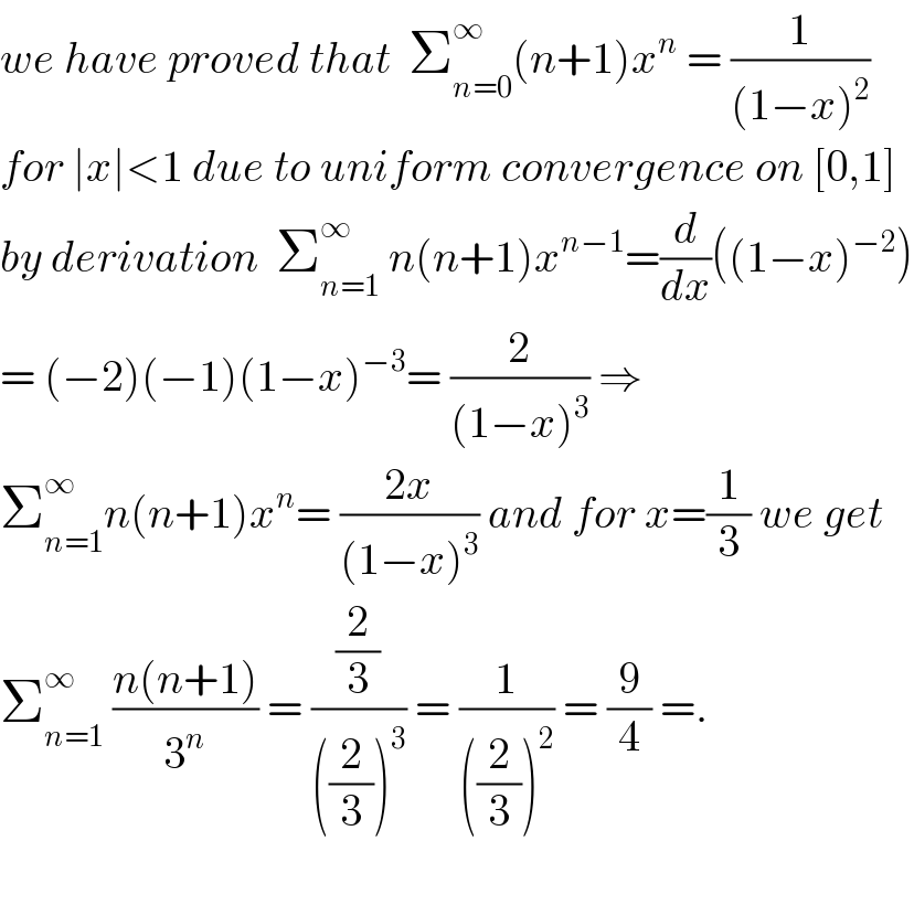 we have proved that  Σ_(n=0) ^∞ (n+1)x^n  = (1/((1−x)^2 ))  for ∣x∣<1 due to uniform convergence on [0,1]  by derivation  Σ_(n=1) ^∞  n(n+1)x^(n−1) =(d/dx)((1−x)^(−2) )  = (−2)(−1)(1−x)^(−3) = (2/((1−x)^3 )) ⇒  Σ_(n=1) ^∞ n(n+1)x^n = ((2x)/((1−x)^3 )) and for x=(1/3) we get  Σ_(n=1) ^∞  ((n(n+1))/3^n ) = ((2/3)/(((2/3))^3 )) = (1/(((2/3))^2 )) = (9/4) =.    