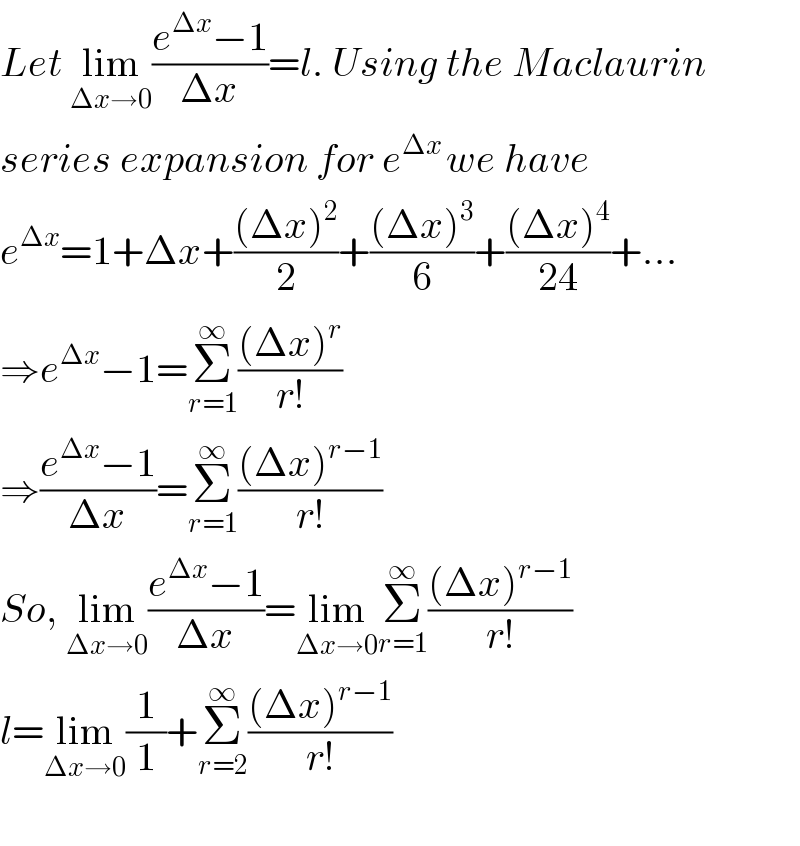 Let lim_(Δx→0) ((e^(Δx) −1)/(Δx))=l. Using the Maclaurin  series expansion for e^(Δx ) we have  e^(Δx) =1+Δx+(((Δx)^2 )/2)+(((Δx)^3 )/6)+(((Δx)^4 )/(24))+...  ⇒e^(Δx) −1=Σ_(r=1) ^∞ (((Δx)^r )/(r!))  ⇒((e^(Δx) −1)/(Δx))=Σ_(r=1) ^∞ (((Δx)^(r−1) )/(r!))  So, lim_(Δx→0) ((e^(Δx) −1)/(Δx))=lim_(Δx→0) Σ_(r=1) ^∞ (((Δx)^(r−1) )/(r!))  l=lim_(Δx→0) (1/1)+Σ_(r=2) ^∞ (((Δx)^(r−1) )/(r!))    