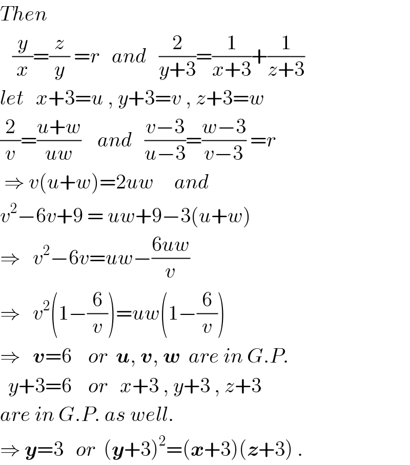 Then     (y/x)=(z/y) =r   and   (2/(y+3))=(1/(x+3))+(1/(z+3))  let   x+3=u , y+3=v , z+3=w  (2/v)=((u+w)/(uw))    and   ((v−3)/(u−3))=((w−3)/(v−3)) =r   ⇒ v(u+w)=2uw     and  v^2 −6v+9 = uw+9−3(u+w)  ⇒   v^2 −6v=uw−((6uw)/v)  ⇒   v^2 (1−(6/v))=uw(1−(6/v))  ⇒   v=6    or  u, v, w  are in G.P.    y+3=6    or   x+3 , y+3 , z+3   are in G.P. as well.  ⇒ y=3   or  (y+3)^2 =(x+3)(z+3) .  