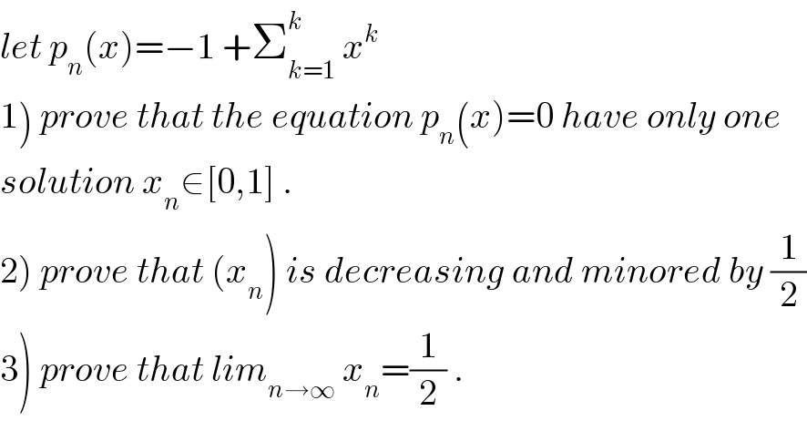 let p_n (x)=−1 +Σ_(k=1) ^k  x^k   1) prove that the equation p_n (x)=0 have only one   solution x_n ∈[0,1] .  2) prove that (x_n ) is decreasing and minored by (1/2)  3) prove that lim_(n→∞)  x_n =(1/2) .  