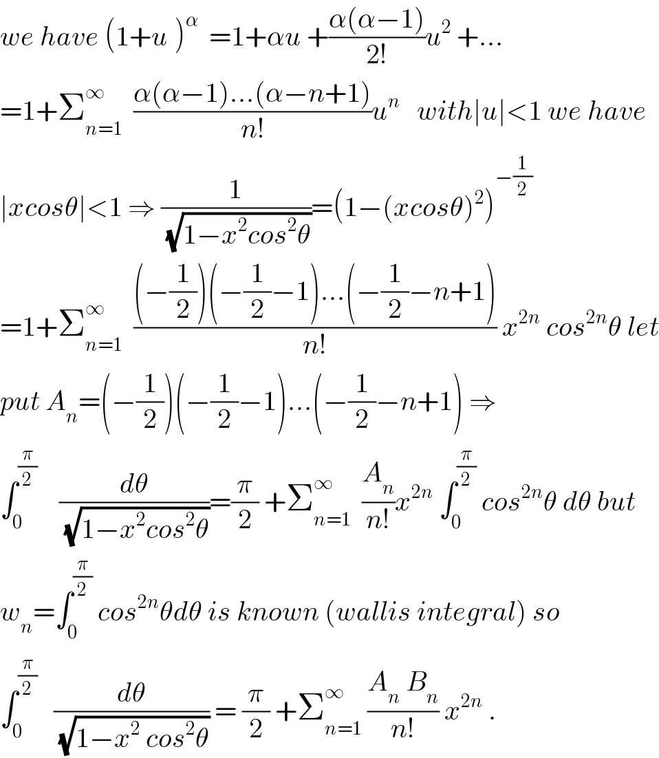 we have (1+u^ )^α   =1+αu +((α(α−1))/(2!))u^2  +...  =1+Σ_(n=1) ^∞   ((α(α−1)...(α−n+1))/(n!))u^n    with∣u∣<1 we have  ∣xcosθ∣<1 ⇒ (1/(√(1−x^2 cos^2 θ)))=(1−(xcosθ)^2 )^(−(1/2))   =1+Σ_(n=1) ^∞   (((−(1/2))(−(1/2)−1)...(−(1/2)−n+1))/(n!)) x^(2n)  cos^(2n) θ let  put A_n =(−(1/2))(−(1/2)−1)...(−(1/2)−n+1) ⇒  ∫_0 ^(π/2)     (dθ/(√(1−x^2 cos^2 θ)))=(π/2) +Σ_(n=1) ^∞   (A_n /(n!))x^(2n)  ∫_0 ^(π/2)  cos^(2n) θ dθ but  w_n =∫_0 ^(π/2)  cos^(2n) θdθ is known (wallis integral) so  ∫_0 ^(π/2)    (dθ/(√(1−x^2  cos^2 θ))) = (π/2) +Σ_(n=1) ^∞  ((A_n  B_n )/(n!)) x^(2n)  .  