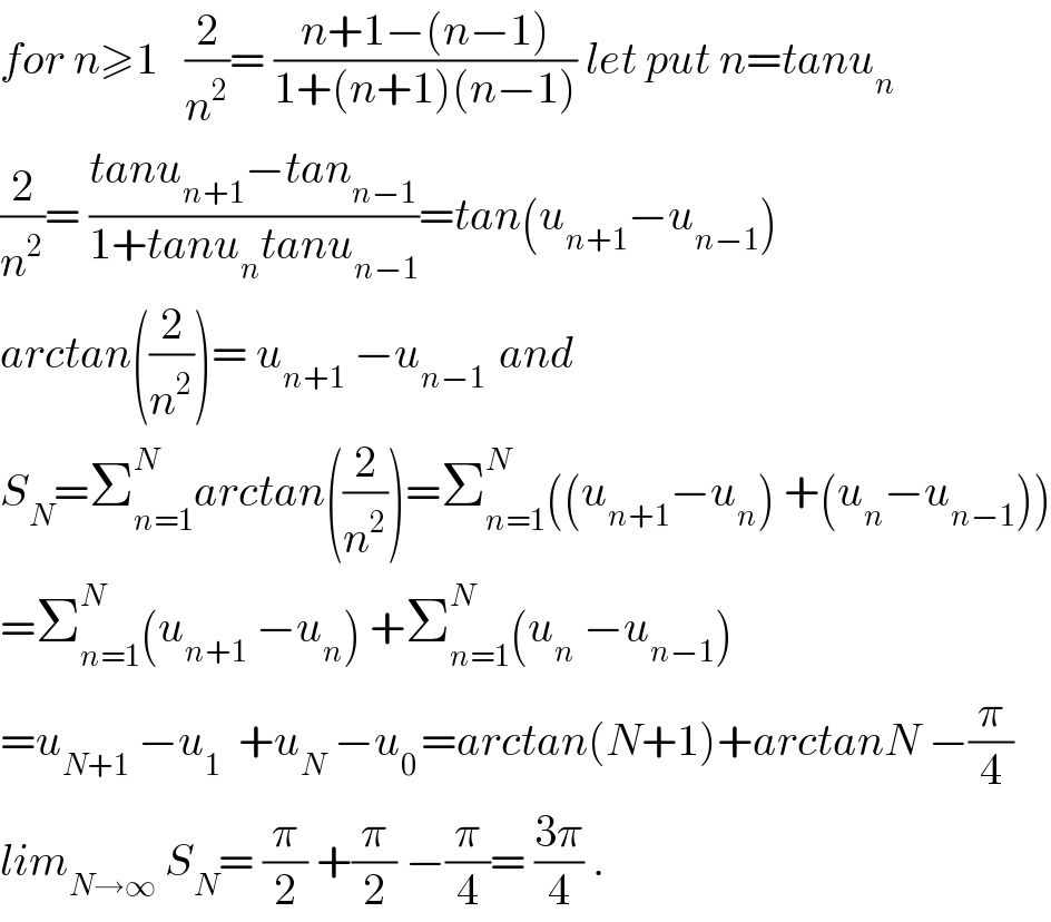 for n≥1   (2/n^2 )= ((n+1−(n−1))/(1+(n+1)(n−1))) let put n=tanu_n   (2/n^2 )= ((tanu_(n+1) −tan_(n−1) )/(1+tanu_n tanu_(n−1) ))=tan(u_(n+1) −u_(n−1) )  arctan((2/n^2 ))= u_(n+1)  −u_(n−1 )  and  S_N =Σ_(n=1) ^N arctan((2/n^2 ))=Σ_(n=1) ^N ((u_(n+1) −u_n ) +(u_n −u_(n−1) ))  =Σ_(n=1) ^N (u_(n+1)  −u_n ) +Σ_(n=1) ^N (u_n  −u_(n−1) )  =u_(N+1)  −u_1   +u_N  −u_(0 ) =arctan(N+1)+arctanN −(π/4)  lim_(N→∞)  S_N = (π/2) +(π/2) −(π/4)= ((3π)/4) .  