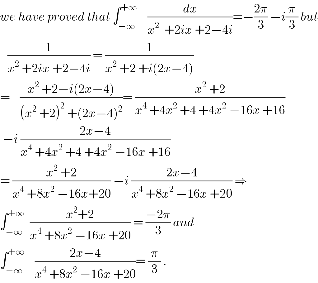 we have proved that ∫_(−∞) ^(+∞)     (dx/(x^2   +2ix +2−4i))=−((2π)/3) −i(π/3) but     (1/(x^2  +2ix +2−4i)) = (1/(x^2  +2 +i(2x−4)))  =    ((x^2  +2−i(2x−4))/((x^2  +2)^2  +(2x−4)^2 ))= ((x^2  +2)/(x^4  +4x^2  +4 +4x^2  −16x +16))   −i ((2x−4)/(x^4  +4x^2  +4 +4x^2  −16x +16))  = ((x^2  +2)/(x^4  +8x^2  −16x+20)) −i ((2x−4)/(x^4  +8x^2  −16x +20)) ⇒  ∫_(−∞) ^(+∞)   ((x^2 +2)/(x^4  +8x^2  −16x +20)) = ((−2π)/3) and  ∫_(−∞) ^(+∞)     ((2x−4)/(x^4  +8x^2  −16x +20))= (π/3) .  