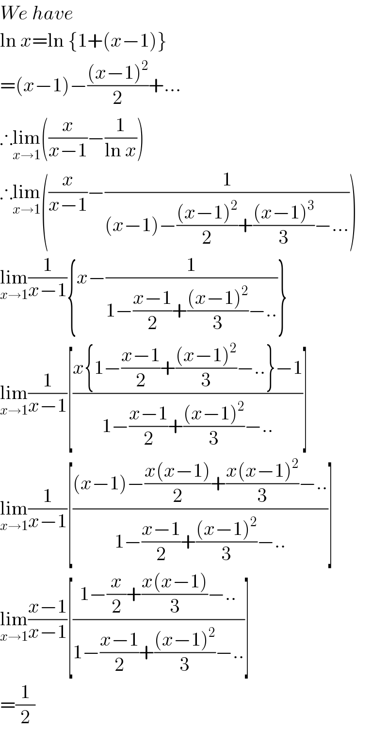 We have  ln x=ln {1+(x−1)}  =(x−1)−(((x−1)^2 )/2)+...  ∴lim_(x→1) ((x/(x−1))−(1/(ln x)))  ∴lim_(x→1) ((x/(x−1))−(1/((x−1)−(((x−1)^2 )/2)+(((x−1)^3 )/3)−...)))  lim_(x→1) (1/(x−1)){x−(1/(1−((x−1)/2)+(((x−1)^2 )/3)−..))}  lim_(x→1) (1/(x−1))[((x{1−((x−1)/2)+(((x−1)^2 )/3)−..}−1)/(1−((x−1)/2)+(((x−1)^2 )/3)−..))]  lim_(x→1) (1/(x−1))[(((x−1)−((x(x−1))/2)+((x(x−1)^2 )/3)−..)/(1−((x−1)/2)+(((x−1)^2 )/3)−..))]  lim_(x→1) ((x−1)/(x−1))[((1−(x/2)+((x(x−1))/3)−..)/(1−((x−1)/2)+(((x−1)^2 )/3)−..))]  =(1/2)  