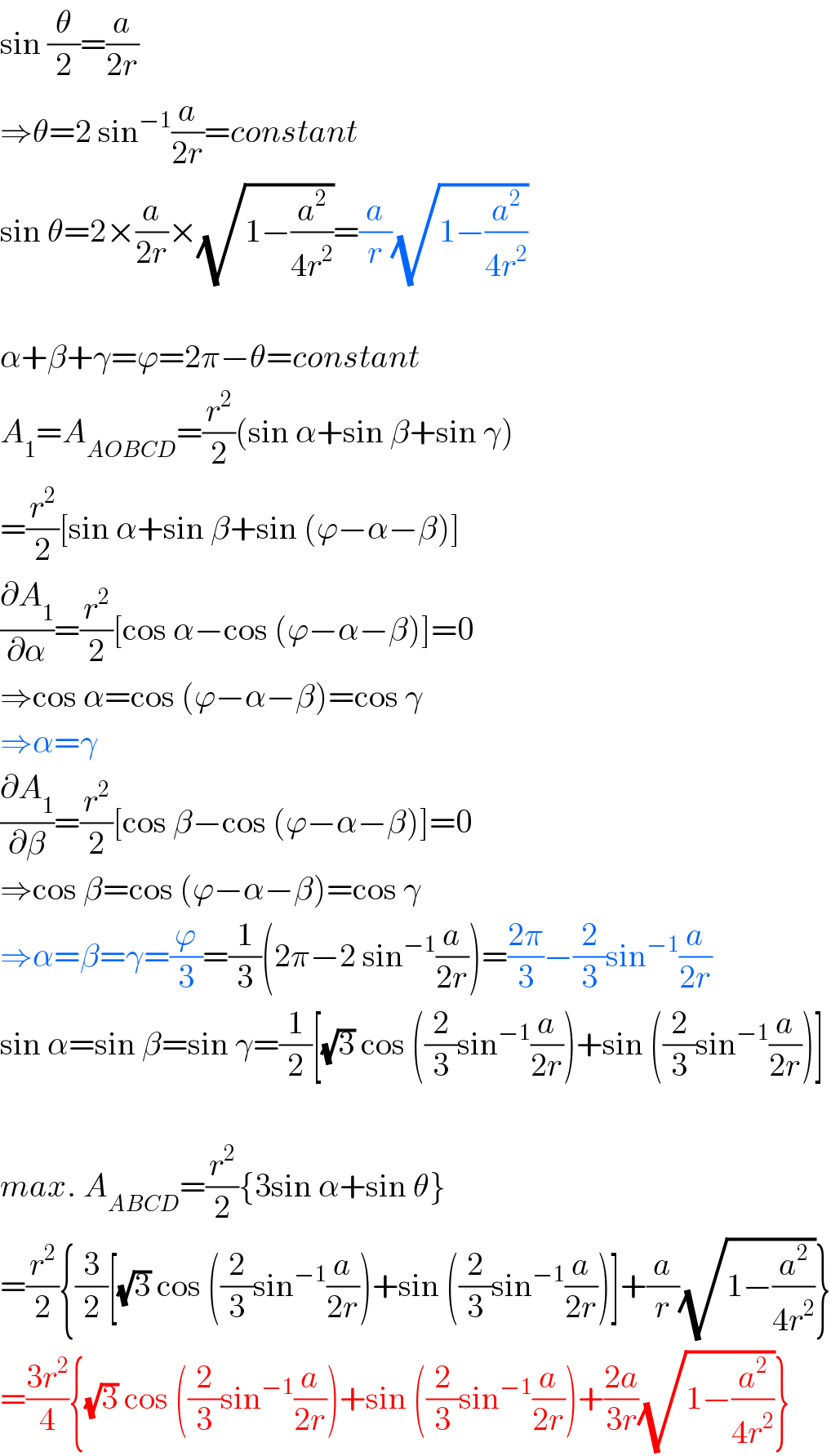 sin (θ/2)=(a/(2r))  ⇒θ=2 sin^(−1) (a/(2r))=constant  sin θ=2×(a/(2r))×(√(1−(a^2 /(4r^2 ))))=(a/r)(√(1−(a^2 /(4r^2 ))))    α+β+γ=ϕ=2π−θ=constant  A_1 =A_(AOBCD) =(r^2 /2)(sin α+sin β+sin γ)  =(r^2 /2)[sin α+sin β+sin (ϕ−α−β)]  (∂A_1 /∂α)=(r^2 /2)[cos α−cos (ϕ−α−β)]=0  ⇒cos α=cos (ϕ−α−β)=cos γ  ⇒α=γ  (∂A_1 /∂β)=(r^2 /2)[cos β−cos (ϕ−α−β)]=0  ⇒cos β=cos (ϕ−α−β)=cos γ  ⇒α=β=γ=(ϕ/3)=(1/3)(2π−2 sin^(−1) (a/(2r)))=((2π)/3)−(2/3)sin^(−1) (a/(2r))  sin α=sin β=sin γ=(1/2)[(√3) cos ((2/3)sin^(−1) (a/(2r)))+sin ((2/3)sin^(−1) (a/(2r)))]    max. A_(ABCD) =(r^2 /2){3sin α+sin θ}  =(r^2 /2){(3/2)[(√3) cos ((2/3)sin^(−1) (a/(2r)))+sin ((2/3)sin^(−1) (a/(2r)))]+(a/r)(√(1−(a^2 /(4r^2 ))))}  =((3r^2 )/4){(√3) cos ((2/3)sin^(−1) (a/(2r)))+sin ((2/3)sin^(−1) (a/(2r)))+((2a)/(3r))(√(1−(a^2 /(4r^2 ))))}  