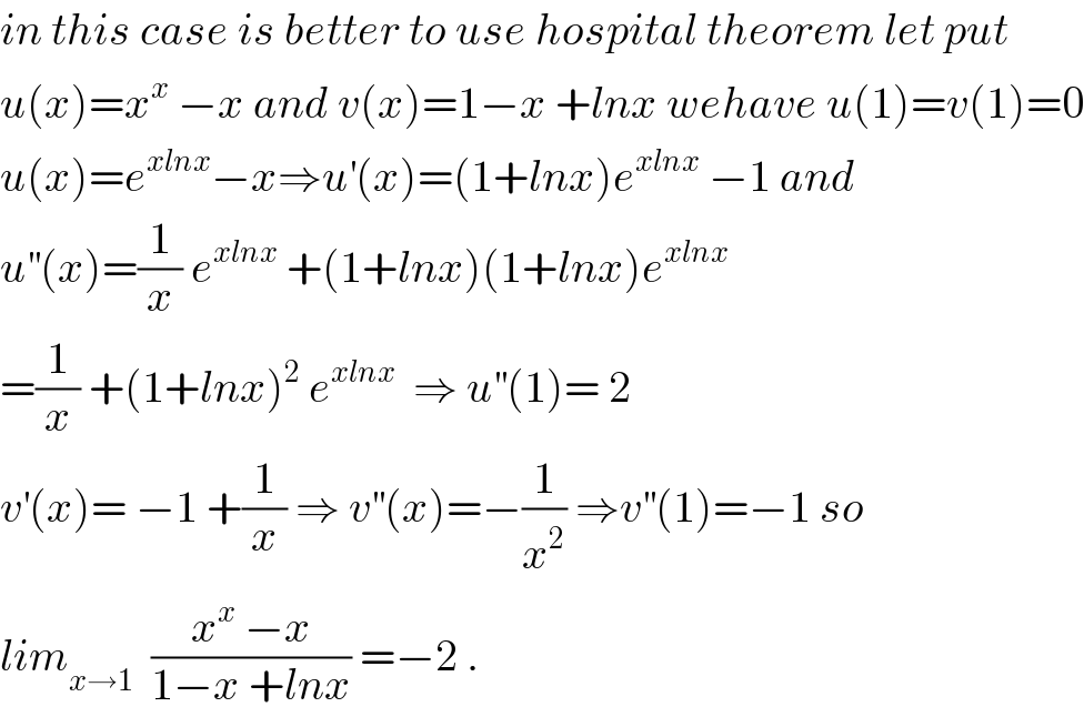 in this case is better to use hospital theorem let put  u(x)=x^x  −x and v(x)=1−x +lnx wehave u(1)=v(1)=0  u(x)=e^(xlnx) −x⇒u^′ (x)=(1+lnx)e^(xlnx)  −1 and  u^(′′) (x)=(1/x) e^(xlnx)  +(1+lnx)(1+lnx)e^(xlnx)   =(1/x) +(1+lnx)^2  e^(xlnx)   ⇒ u^(′′) (1)= 2  v^′ (x)= −1 +(1/x) ⇒ v^(′′) (x)=−(1/x^2 ) ⇒v^(′′) (1)=−1 so  lim_(x→1)   ((x^x  −x)/(1−x +lnx)) =−2 .  