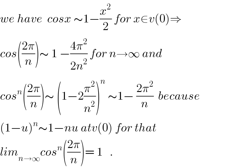we have  cosx ∼1−(x^2 /2) for x∈v(0)⇒  cos(((2π)/n))∼ 1 −((4π^2 )/(2n^2 )) for n→∞ and  cos^n (((2π)/n))∼ (1−2(π^2 /n^2 ))^n  ∼1− ((2π^2 )/n)  because  (1−u)^n ∼1−nu atv(0) for that  lim_(n→∞) cos^n (((2π)/n))= 1   .  