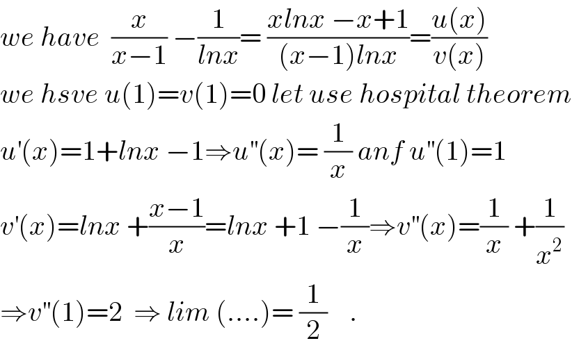 we have  (x/(x−1)) −(1/(lnx))= ((xlnx −x+1)/((x−1)lnx))=((u(x))/(v(x)))  we hsve u(1)=v(1)=0 let use hospital theorem  u^′ (x)=1+lnx −1⇒u^(′′) (x)= (1/x) anf u^(′′) (1)=1  v^′ (x)=lnx +((x−1)/x)=lnx +1 −(1/x)⇒v^(′′) (x)=(1/x) +(1/x^2 )  ⇒v^(′′) (1)=2  ⇒ lim (....)= (1/2)    .  