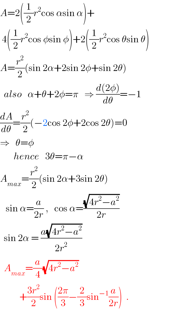 A=2((1/2)r^2 cos αsin α)+   4((1/2)r^2 cos φsin φ)+2((1/2)r^2 cos θsin θ)  A=(r^2 /2)(sin 2α+2sin 2φ+sin 2θ)    also   α+θ+2φ=π   ⇒ ((d(2φ))/dθ)=−1  (dA/dθ)=(r^2 /2)(−2cos 2φ+2cos 2θ)=0  ⇒   θ=φ             hence   3θ=π−α  A_(max) =(r^2 /2)(sin 2α+3sin 2θ)     sin α=(a/(2r)) ,   cos α=((√(4r^2 −a^2 ))/(2r))    sin 2α = ((a(√(4r^2 −a^2 )))/(2r^2 ))    A_(max) =(a/4)(√(4r^2 −a^2 ))            +((3r^2 )/2)sin (((2π)/3)−(2/3)sin^(−1) (a/(2r)))  .  