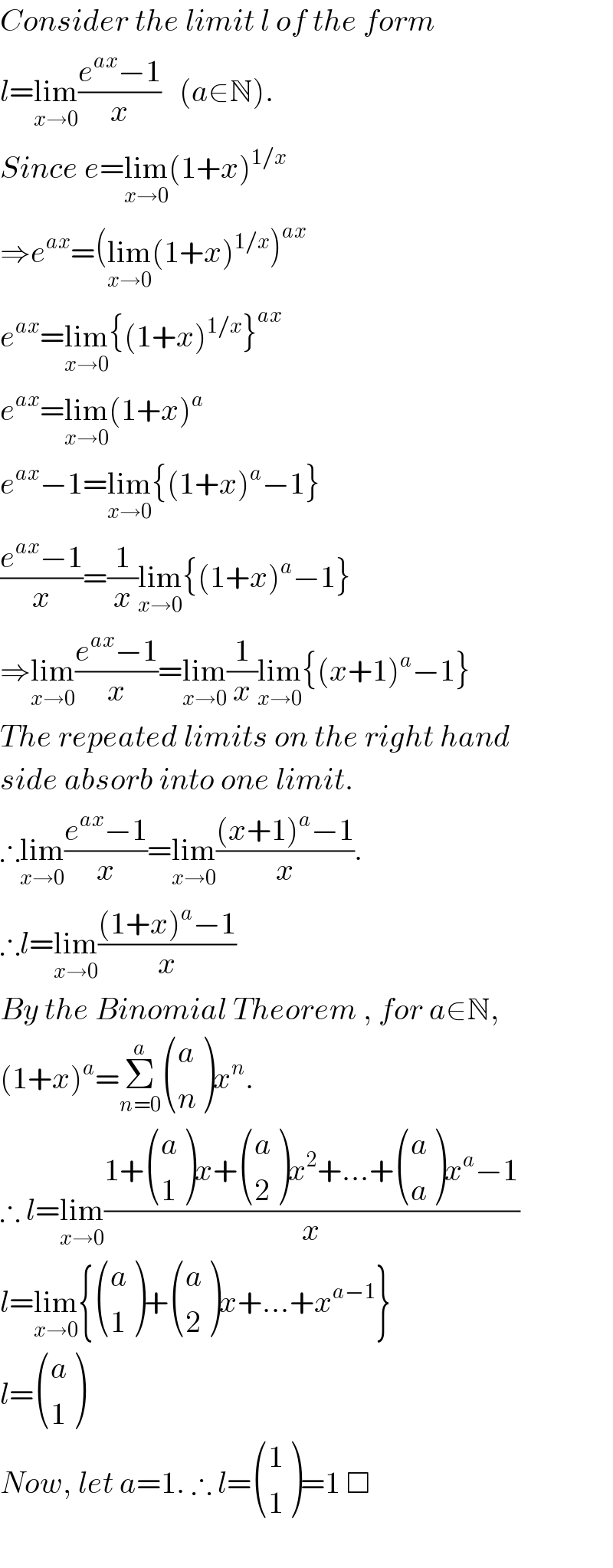 Consider the limit l of the form  l=lim_(x→0) ((e^(ax) −1)/x)   (a∈N).  Since e=lim_(x→0) (1+x)^(1/x)   ⇒e^(ax) =(lim_(x→0) (1+x)^(1/x) )^(ax)   e^(ax) =lim_(x→0) {(1+x)^(1/x) }^(ax)   e^(ax) =lim_(x→0) (1+x)^a   e^(ax) −1=lim_(x→0) {(1+x)^a −1}  ((e^(ax) −1)/x)=(1/x)lim_(x→0) {(1+x)^a −1}  ⇒lim_(x→0) ((e^(ax) −1)/x)=lim_(x→0) (1/x)lim_(x→0) {(x+1)^a −1}  The repeated limits on the right hand  side absorb into one limit.  ∴lim_(x→0) ((e^(ax) −1)/x)=lim_(x→0) (((x+1)^a −1)/x).  ∴l=lim_(x→0) (((1+x)^a −1)/x)  By the Binomial Theorem , for a∈N,  (1+x)^a =Σ_(n=0) ^a  ((a),(n) )x^n .  ∴ l=lim_(x→0) ((1+ ((a),(1) )x+ ((a),(2) )x^2 +...+ ((a),(a) )x^a −1)/x)  l=lim_(x→0) { ((a),(1) )+ ((a),(2) )x+...+x^(a−1) }  l= ((a),(1) )  Now, let a=1. ∴ l= ((1),(1) )=1 □    