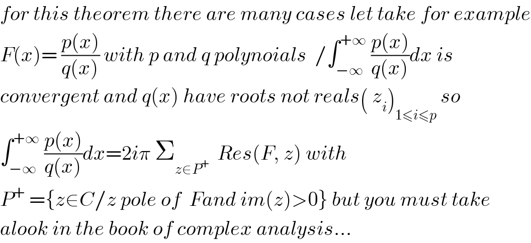 for this theorem there are many cases let take for example  F(x)= ((p(x))/(q(x))) with p and q polynoials  /∫_(−∞) ^(+∞)  ((p(x))/(q(x)))dx is  convergent and q(x) have roots not reals( z_i )_(1≤i≤p)  so  ∫_(−∞) ^(+∞)  ((p(x))/(q(x)))dx=2iπ Σ_(z∈P^+ )   Res(F, z) with  P^+  ={z∈C/z pole of  Fand im(z)>0} but you must take  alook in the book of complex analysis...  
