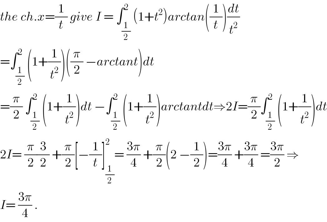 the ch.x=(1/t) give I = ∫_(1/2) ^2 (1+t^2 )arctan((1/t))(dt/t^2 )  =∫_(1/2) ^2 (1+(1/t^2 ))((π/2) −arctant)dt  =(π/2) ∫_(1/2) ^2 (1+(1/t^2 ))dt −∫_(1/2) ^2 (1+(1/t^2 ))arctantdt⇒2I=(π/2)∫_(1/2) ^2 (1+(1/t^2 ))dt  2I= (π/2)(3/2) +(π/2)[−(1/t)]_(1/2) ^2 = ((3π)/4) +(π/2)(2 −(1/2))=((3π)/4) +((3π)/4) =((3π)/2) ⇒  I= ((3π)/4) .  