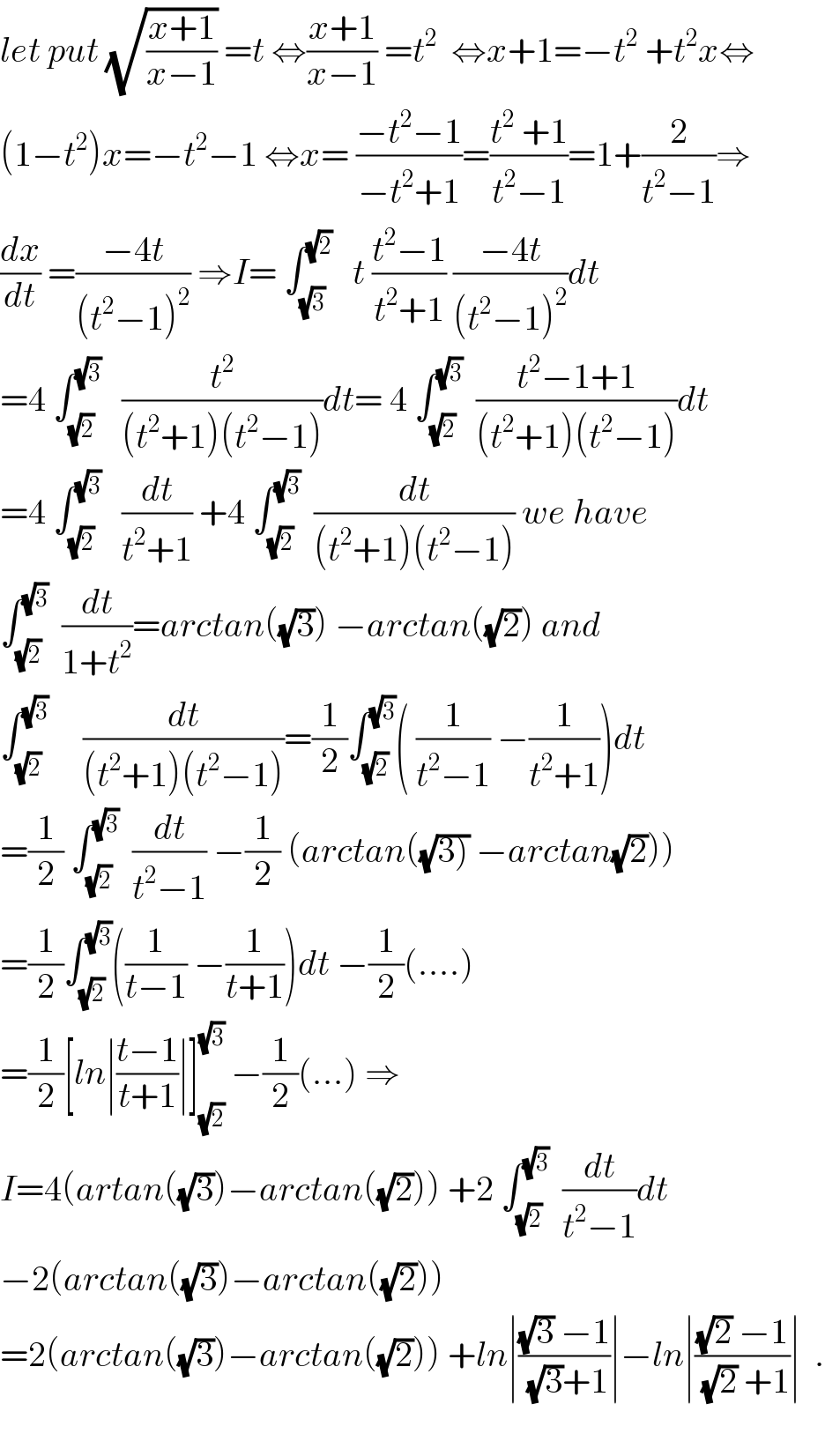 let put (√((x+1)/(x−1))) =t ⇔((x+1)/(x−1)) =t^2   ⇔x+1=−t^2  +t^2 x⇔  (1−t^2 )x=−t^2 −1 ⇔x= ((−t^2 −1)/(−t^2 +1))=((t^2  +1)/(t^2 −1))=1+(2/(t^2 −1))⇒  (dx/dt) =((−4t)/((t^2 −1)^2 )) ⇒I= ∫_(√3) ^(√2)    t ((t^2 −1)/(t^2 +1)) ((−4t)/((t^2 −1)^2 ))dt  =4 ∫_(√2) ^(√3)    (t^2 /((t^2 +1)(t^2 −1)))dt= 4 ∫_(√2) ^(√3)   ((t^2 −1+1)/((t^2 +1)(t^2 −1)))dt  =4 ∫_(√2) ^(√3)    (dt/(t^2 +1)) +4 ∫_(√2) ^(√3)   (dt/((t^2 +1)(t^2 −1))) we have  ∫_(√2) ^(√3)   (dt/(1+t^2 ))=arctan((√3)) −arctan((√2)) and  ∫_(√2) ^(√3)      (dt/((t^2 +1)(t^2 −1)))=(1/2)∫_(√2) ^(√3) ( (1/(t^2 −1)) −(1/(t^2 +1)))dt  =(1/2) ∫_(√2) ^(√3)   (dt/(t^2 −1)) −(1/2) (arctan((√(3))) −arctan(√2)))  =(1/2)∫_(√2) ^(√3) ((1/(t−1)) −(1/(t+1)))dt −(1/2)(....)  =(1/2)[ln∣((t−1)/(t+1))∣]_(√2) ^(√3)  −(1/2)(...) ⇒  I=4(artan((√3))−arctan((√2))) +2 ∫_(√2) ^(√3)   (dt/(t^2 −1))dt   −2(arctan((√3))−arctan((√2)))  =2(arctan((√3))−arctan((√2))) +ln∣(((√3) −1)/((√3)+1))∣−ln∣(((√2) −1)/((√2) +1))∣  .    
