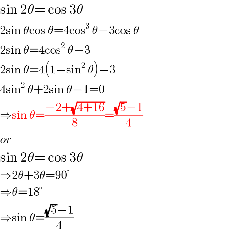 sin 2θ= cos 3θ  2sin θcos θ=4cos^3  θ−3cos θ  2sin θ=4cos^2  θ−3  2sin θ=4(1−sin^2  θ)−3  4sin^2  θ+2sin θ−1=0  ⇒sin θ=((−2+(√(4+16)))/8)=(((√5)−1)/4)  or  sin 2θ= cos 3θ  ⇒2θ+3θ=90°  ⇒θ=18°  ⇒sin θ=(((√5)−1)/4)  