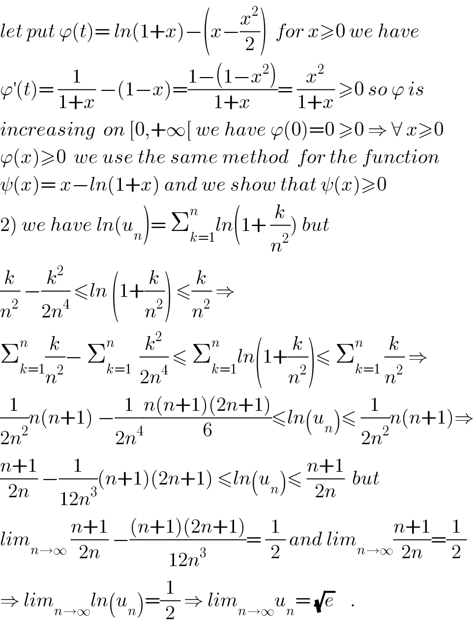 let put ϕ(t)= ln(1+x)−(x−(x^2 /2))  for x≥0 we have  ϕ^′ (t)= (1/(1+x)) −(1−x)=((1−(1−x^2 ))/(1+x))= (x^2 /(1+x)) ≥0 so ϕ is  increasing  on [0,+∞[ we have ϕ(0)=0 ≥0 ⇒ ∀ x≥0  ϕ(x)≥0  we use the same method  for the function  ψ(x)= x−ln(1+x) and we show that ψ(x)≥0  2) we have ln(u_n )= Σ_(k=1) ^n ln(1+ (k/n^2 )) but   (k/n^2 ) −(k^2 /(2n^4 )) ≤ln (1+(k/n^2 )) ≤(k/n^2 ) ⇒  Σ_(k=1) ^n (k/n^2 )− Σ_(k=1) ^n   (k^2 /(2n^4 )) ≤ Σ_(k=1) ^n ln(1+(k/n^2 ))≤ Σ_(k=1) ^n  (k/n^2 ) ⇒  (1/(2n^2 ))n(n+1) −(1/(2n^4 ))((n(n+1)(2n+1))/6)≤ln(u_n )≤ (1/(2n^2 ))n(n+1)⇒  ((n+1)/(2n)) −(1/(12n^3 ))(n+1)(2n+1) ≤ln(u_n )≤ ((n+1)/(2n))  but  lim_(n→∞)  ((n+1)/(2n)) −(((n+1)(2n+1))/(12n^3 ))= (1/2) and lim_(n→∞) ((n+1)/(2n))=(1/2)  ⇒ lim_(n→∞) ln(u_n )=(1/2) ⇒ lim_(n→∞) u_n = (√e)    .  