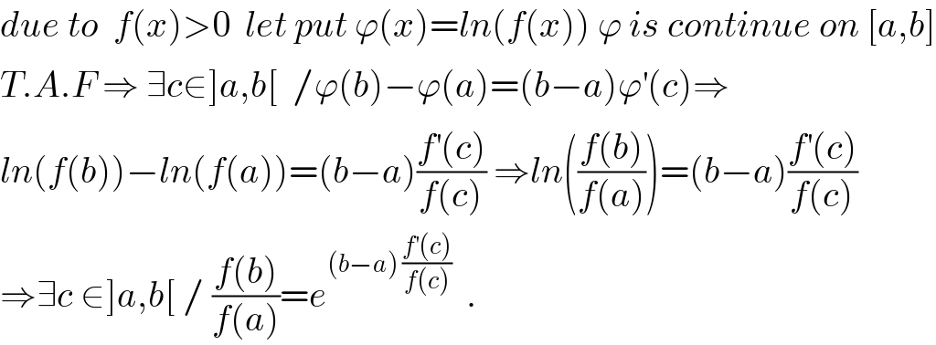 due to  f(x)>0  let put ϕ(x)=ln(f(x)) ϕ is continue on [a,b]  T.A.F ⇒ ∃c∈]a,b[  /ϕ(b)−ϕ(a)=(b−a)ϕ^′ (c)⇒  ln(f(b))−ln(f(a))=(b−a)((f^′ (c))/(f(c))) ⇒ln(((f(b))/(f(a))))=(b−a)((f^′ (c))/(f(c)))  ⇒∃c ∈]a,b[ / ((f(b))/(f(a)))=e^((b−a) ((f^′ (c))/(f(c))))   .  