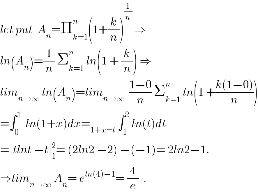 let put  A_n =Π_(k=1) ^n (1+(k/n))^(1/n)  ⇒  ln(A_n )=(1/n) Σ_(k=1) ^n  ln(1 + (k/n)) ⇒  lim_(n→∞)  ln(A_n )=lim_(n→∞)   ((1−0)/n) Σ_(k=1) ^n  ln(1 +((k(1−0))/n))  =∫_0 ^1   ln(1+x)dx=_(1+x=t)  ∫_1 ^2  ln(t)dt  =[tlnt −t]_1 ^2 = (2ln2 −2) −(−1)= 2ln2−1.  ⇒lim_(n→∞)  A_n = e^(ln(4)−1) = (4/e)  .  