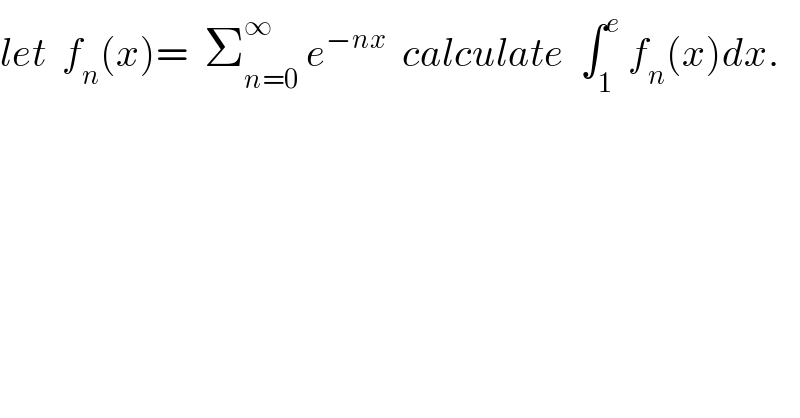 let  f_n (x)=  Σ_(n=0) ^∞  e^(−nx)   calculate  ∫_1 ^e  f_n (x)dx.  