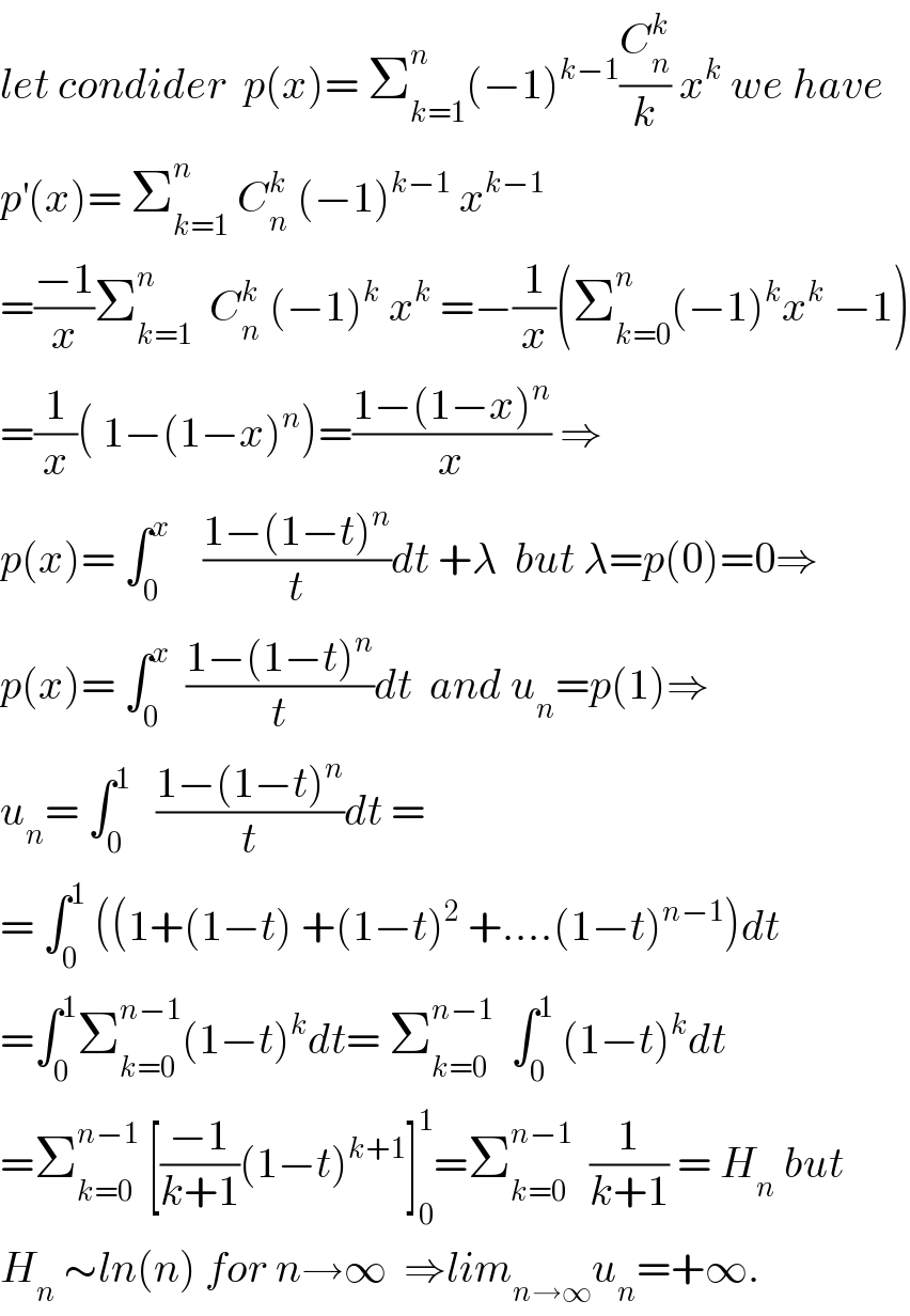 let condider  p(x)= Σ_(k=1) ^n (−1)^(k−1) (C_n ^k /k) x^k  we have  p^′ (x)= Σ_(k=1) ^n  C_n ^k  (−1)^(k−1)  x^(k−1)   =((−1)/x)Σ_(k=1) ^n   C_n ^k  (−1)^k  x^k  =−(1/x)(Σ_(k=0) ^n (−1)^k x^k  −1)  =(1/x)( 1−(1−x)^n )=((1−(1−x)^n )/x) ⇒  p(x)= ∫_0 ^x     ((1−(1−t)^n )/t)dt +λ  but λ=p(0)=0⇒  p(x)= ∫_0 ^x   ((1−(1−t)^n )/t)dt  and u_n =p(1)⇒  u_n = ∫_0 ^1    ((1−(1−t)^n )/t)dt =  = ∫_0 ^1  ((1+(1−t) +(1−t)^2  +....(1−t)^(n−1) )dt  =∫_0 ^1 Σ_(k=0) ^(n−1) (1−t)^k dt= Σ_(k=0) ^(n−1)   ∫_0 ^1  (1−t)^k dt  =Σ_(k=0) ^(n−1)  [((−1)/(k+1))(1−t)^(k+1) ]_0 ^1 =Σ_(k=0) ^(n−1)   (1/(k+1)) = H_n  but  H_n  ∼ln(n) for n→∞  ⇒lim_(n→∞) u_n =+∞.  