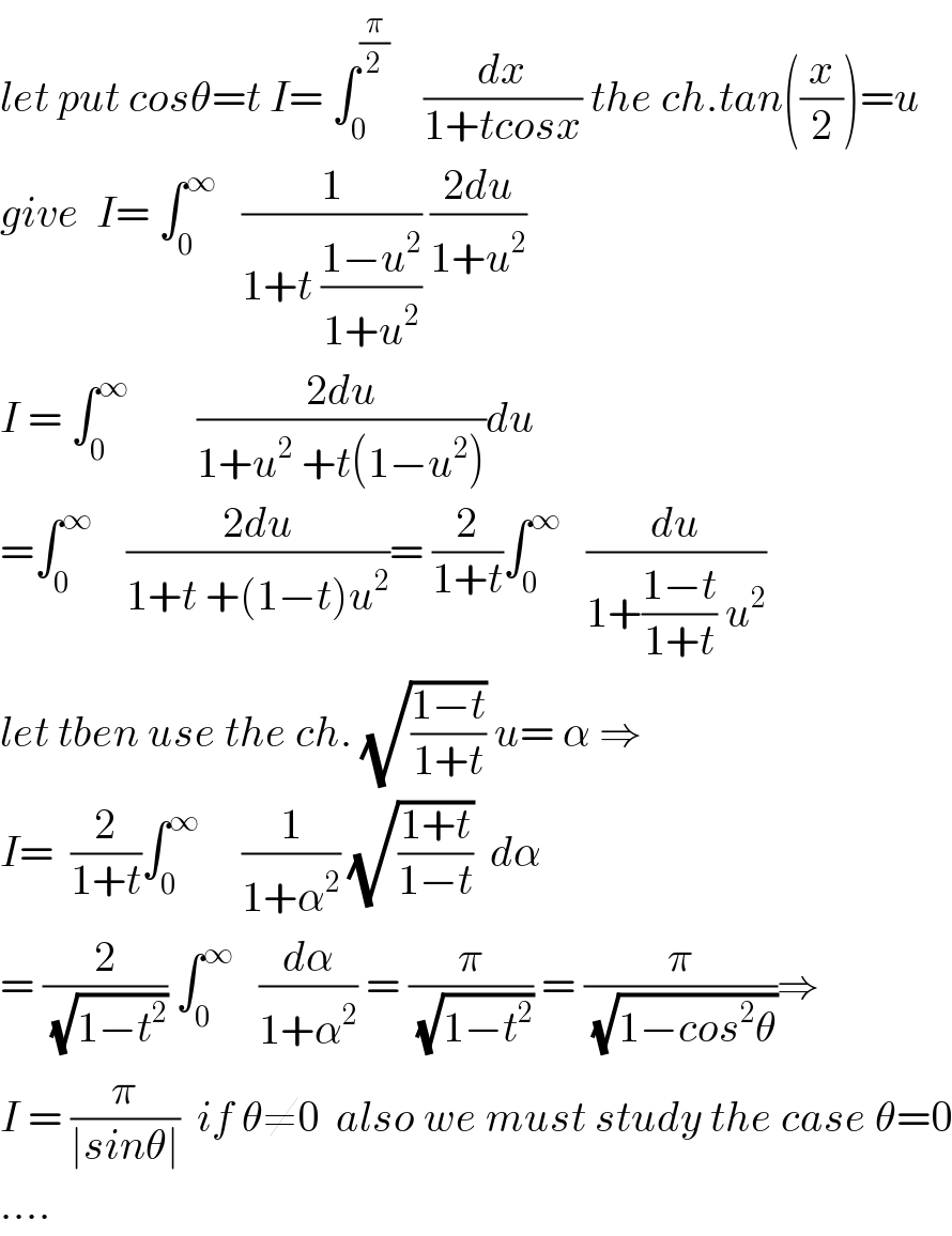 let put cosθ=t I= ∫_0 ^(π/2)     (dx/(1+tcosx)) the ch.tan((x/2))=u  give  I= ∫_0 ^∞    (1/(1+t ((1−u^2 )/(1+u^2 )))) ((2du)/(1+u^2 ))  I = ∫_0 ^∞         ((2du)/(1+u^2  +t(1−u^2 )))du  =∫_0 ^∞     ((2du)/(1+t +(1−t)u^2 ))= (2/(1+t))∫_0 ^∞    (du/(1+((1−t)/(1+t)) u^2 ))  let tben use the ch. (√((1−t)/(1+t))) u= α ⇒  I=  (2/(1+t))∫_0 ^∞      (1/(1+α^2 )) (√((1+t)/(1−t)))  dα  = (2/(√(1−t^2 ))) ∫_0 ^∞    (dα/(1+α^2 )) = (π/(√(1−t^2 ))) = (π/(√(1−cos^2 θ)))⇒  I = (π/(∣sinθ∣))  if θ≠0  also we must study the case θ=0  ....  