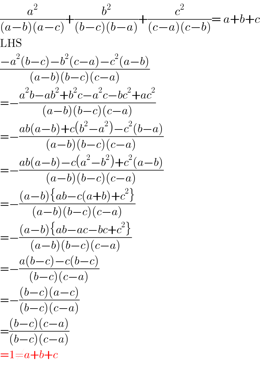 (a^2 /((a−b)(a−c)))+(b^2 /((b−c)(b−a)))+(c^2 /((c−a)(c−b)))= a+b+c  LHS  ((−a^2 (b−c)−b^2 (c−a)−c^2 (a−b))/((a−b)(b−c)(c−a)))  =−((a^2 b−ab^2 +b^2 c−a^2 c−bc^2 +ac^2 )/((a−b)(b−c)(c−a)))  =−((ab(a−b)+c(b^2 −a^2 )−c^2 (b−a))/((a−b)(b−c)(c−a)))  =−((ab(a−b)−c(a^2 −b^2 )+c^2 (a−b))/((a−b)(b−c)(c−a)))  =−(((a−b){ab−c(a+b)+c^2 })/((a−b)(b−c)(c−a)))  =−(((a−b){ab−ac−bc+c^2 })/((a−b)(b−c)(c−a)))  =−((a(b−c)−c(b−c))/((b−c)(c−a)))  =−(((b−c)(a−c))/((b−c)(c−a)))  =(((b−c)(c−a))/((b−c)(c−a)))  =1≠a+b+c  