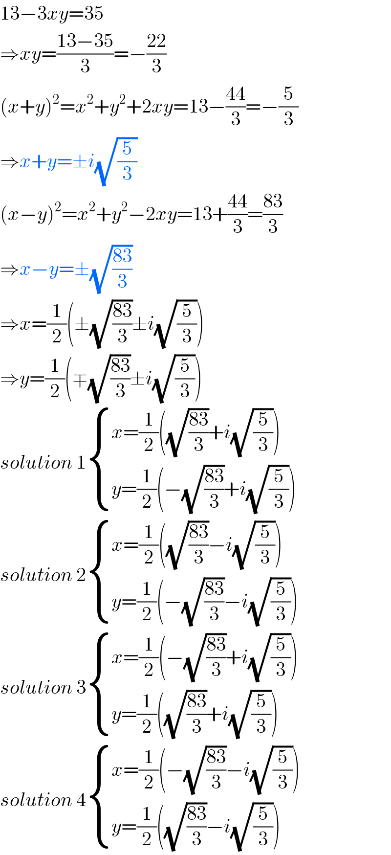 13−3xy=35  ⇒xy=((13−35)/3)=−((22)/3)  (x+y)^2 =x^2 +y^2 +2xy=13−((44)/3)=−(5/3)  ⇒x+y=±i(√(5/3))  (x−y)^2 =x^2 +y^2 −2xy=13+((44)/3)=((83)/3)  ⇒x−y=±(√((83)/3))  ⇒x=(1/2)(±(√((83)/3))±i(√(5/3)))  ⇒y=(1/2)(∓(√((83)/3))±i(√(5/3)))  solution 1 { ((x=(1/2)((√((83)/3))+i(√(5/3))))),((y=(1/2)(−(√((83)/3))+i(√(5/3))))) :}  solution 2 { ((x=(1/2)((√((83)/3))−i(√(5/3))))),((y=(1/2)(−(√((83)/3))−i(√(5/3))))) :}  solution 3 { ((x=(1/2)(−(√((83)/3))+i(√(5/3))))),((y=(1/2)((√((83)/3))+i(√(5/3))))) :}  solution 4 { ((x=(1/2)(−(√((83)/3))−i(√(5/3))))),((y=(1/2)((√((83)/3))−i(√(5/3))))) :}  