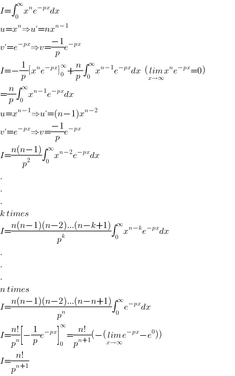 I=∫_0 ^∞ x^n e^(−px) dx  u=x^n ⇒u′=nx^(n−1)   v′=e^(−px) ⇒v=((−1)/p)e^(−px)   I=−(1/p)[x^n e^(−px) ]_0 ^∞ +(n/p)∫_0 ^∞ x^(n−1) e^(−px) dx  (lim_(x→∞) x^n e^(−px) =0)  =(n/p)∫_0 ^∞ x^(n−1) e^(−px) dx  u=x^(n−1) ⇒u′=(n−1)x^(n−2)   v′=e^(−px) ⇒v=((−1)/p)e^(−px)   I=((n(n−1))/p^2 )∫_0 ^∞ x^(n−2) e^(−px) dx  .  .  .  k times  I=((n(n−1)(n−2)...(n−k+1))/p^k )∫_0 ^∞ x^(n−k) e^(−px) dx  .  .  .  n times  I=((n(n−1)(n−2)...(n−n+1))/p^n )∫_0 ^∞ e^(−px) dx  I=((n!)/p^n )[−(1/p)e^(−px) ]_0 ^∞ =((n!)/p^(n+1) )(−(lim_(x→∞) e^(−px) −e^0 ))  I=((n!)/p^(n+1) )  