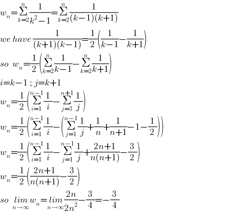 w_n =Σ_(k=2) ^n (1/(k^2 −1))=Σ_(k=2) ^n (1/((k−1)(k+1)))  we have (1/((k+1)(k−1)))=(1/2)((1/(k−1))−(1/(k+1)))  so  w_n =(1/2)(Σ_(k=2) ^n (1/(k−1))−Σ_(k=2) ^n (1/(k+1)))  i=k−1 ; j=k+1  w_n =(1/2)(Σ_(i=1) ^(n−1) (1/i)−Σ_(j=3) ^(n+1) (1/j))  w_n =(1/2)(Σ_(i=1) ^(n−1) (1/i)−(Σ_(j=1) ^(n−1) (1/j)+(1/n)+(1/(n+1))−1−(1/2)))  w_n =(1/2)(Σ_(i=1) ^(n−1) (1/i)−Σ_(j=1) ^(n−1) (1/j)+((2n+1)/(n(n+1)))−(3/2))  w_n =(1/2)(((2n+1)/(n(n+1)))−(3/2))  so  lim_(n→∞) w_n =lim_(n→∞) ((2n)/(2n^2 ))−(3/4)=−(3/4)  