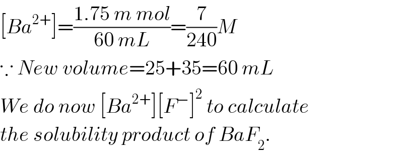 [Ba^(2+) ]=((1.75 m mol)/(60 mL))=(7/(240))M  ∵ New volume=25+35=60 mL  We do now [Ba^(2+) ][F^− ]^2  to calculate  the solubility product of BaF_2 .  