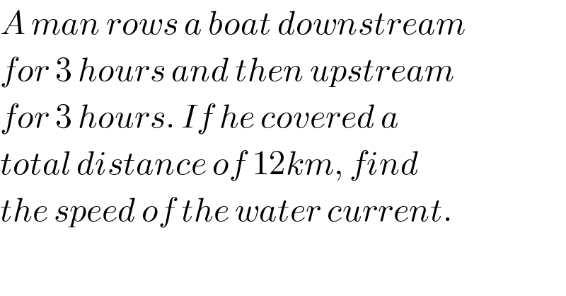 A man rows a boat downstream  for 3 hours and then upstream  for 3 hours. If he covered a  total distance of 12km, find  the speed of the water current.    