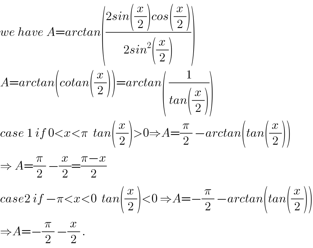 we have A=arctan(((2sin((x/2))cos((x/2)))/(2sin^2 ((x/2)))))  A=arctan(cotan((x/2)))=arctan( (1/(tan((x/2)))))  case 1 if 0<x<π  tan((x/2))>0⇒A=(π/2) −arctan(tan((x/2)))  ⇒ A=(π/2) −(x/2)=((π−x)/2)  case2 if −π<x<0  tan((x/2))<0 ⇒A=−(π/2) −arctan(tan((x/2)))  ⇒A=−(π/2) −(x/2) .  