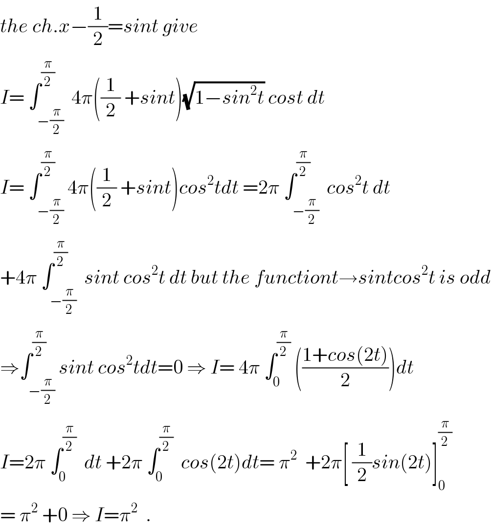 the ch.x−(1/2)=sint give  I= ∫_(−(π/2)) ^(π/2)  4π((1/2) +sint)(√(1−sin^2 t)) cost dt  I= ∫_(−(π/2)) ^(π/2) 4π((1/2) +sint)cos^2 tdt =2π ∫_(−(π/2)) ^(π/2)  cos^2 t dt  +4π ∫_(−(π/2)) ^(π/2)  sint cos^2 t dt but the functiont→sintcos^2 t is odd  ⇒∫_(−(π/2)) ^(π/2) sint cos^2 tdt=0 ⇒ I= 4π ∫_0 ^(π/2)  (((1+cos(2t))/2))dt  I=2π ∫_0 ^(π/2)   dt +2π ∫_0 ^(π/2)   cos(2t)dt= π^2   +2π[ (1/2)sin(2t)]_0 ^(π/2)   = π^2  +0 ⇒ I=π^2   .  