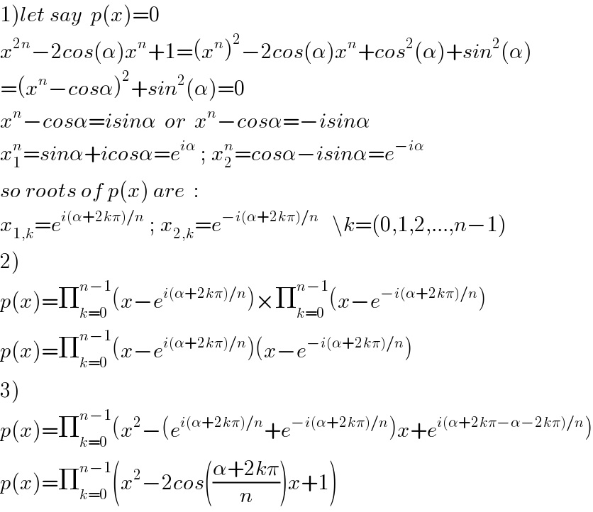 1)let say  p(x)=0  x^(2n) −2cos(α)x^n +1=(x^n )^2 −2cos(α)x^n +cos^2 (α)+sin^2 (α)  =(x^n −cosα)^2 +sin^2 (α)=0  x^n −cosα=isinα  or  x^n −cosα=−isinα  x_1 ^n =sinα+icosα=e^(iα)  ; x_2 ^n =cosα−isinα=e^(−iα)   so roots of p(x) are  :  x_(1,k) =e^(i(α+2kπ)/n)  ; x_(2,k) =e^(−i(α+2kπ)/n)    \k=(0,1,2,...,n−1)  2)  p(x)=Π_(k=0) ^(n−1) (x−e^(i(α+2kπ)/n) )×Π_(k=0) ^(n−1) (x−e^(−i(α+2kπ)/n) )  p(x)=Π_(k=0) ^(n−1) (x−e^(i(α+2kπ)/n) )(x−e^(−i(α+2kπ)/n) )  3)  p(x)=Π_(k=0) ^(n−1) (x^2 −(e^(i(α+2kπ)/n) +e^(−i(α+2kπ)/n) )x+e^(i(α+2kπ−α−2kπ)/n) )  p(x)=Π_(k=0) ^(n−1) (x^2 −2cos(((α+2kπ)/n))x+1)  