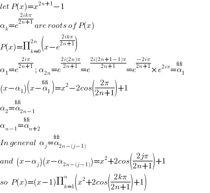 let P(x)=x^(2n+1) −1  α_k =e^((2ikπ)/(2n+1))  are roots of P(x)  P(x)=Π_(k=0) ^(2n) (x−e^((2ikπ)/(2n+1)) )  α_1 =e^((2iπ)/(2n+1))  ; α_(2n) =e^((2i(2n)π)/(2n+1)) =e^((2i(2n+1−1)π)/(2n+1)) =e^((−2iπ)/(2n+1)) ×e^(2iπ) =α_1 ^(__)   (x−α_1 )(x−α_1 ^(__) )=x^2 −2cos(((2π)/(2n+1)))+1  α_2 =α_(2n−1) ^(__)   α_(n−1) =α_(n+2) ^(__)   In general  α_j =α_(2n−(j−1)) ^(__)   and  (x−α_j )(x−α_(2n−(j−1)) )=x^2 +2cos(((2jπ)/(2n+1)))+1  so  P(x)=(x−1)Π_(k=1) ^n (x^2 +2cos(((2kπ)/(2n+1)))+1)  