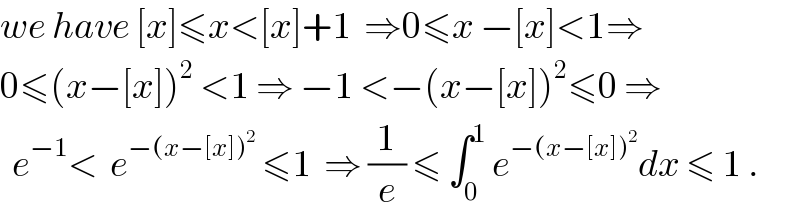we have [x]≤x<[x]+1  ⇒0≤x −[x]<1⇒  0≤(x−[x])^2  <1 ⇒ −1 <−(x−[x])^2 ≤0 ⇒    e^(−1) <  e^(−(x−[x])^2 )  ≤1  ⇒ (1/e) ≤ ∫_0 ^1  e^(−(x−[x])^2 ) dx ≤ 1 .  