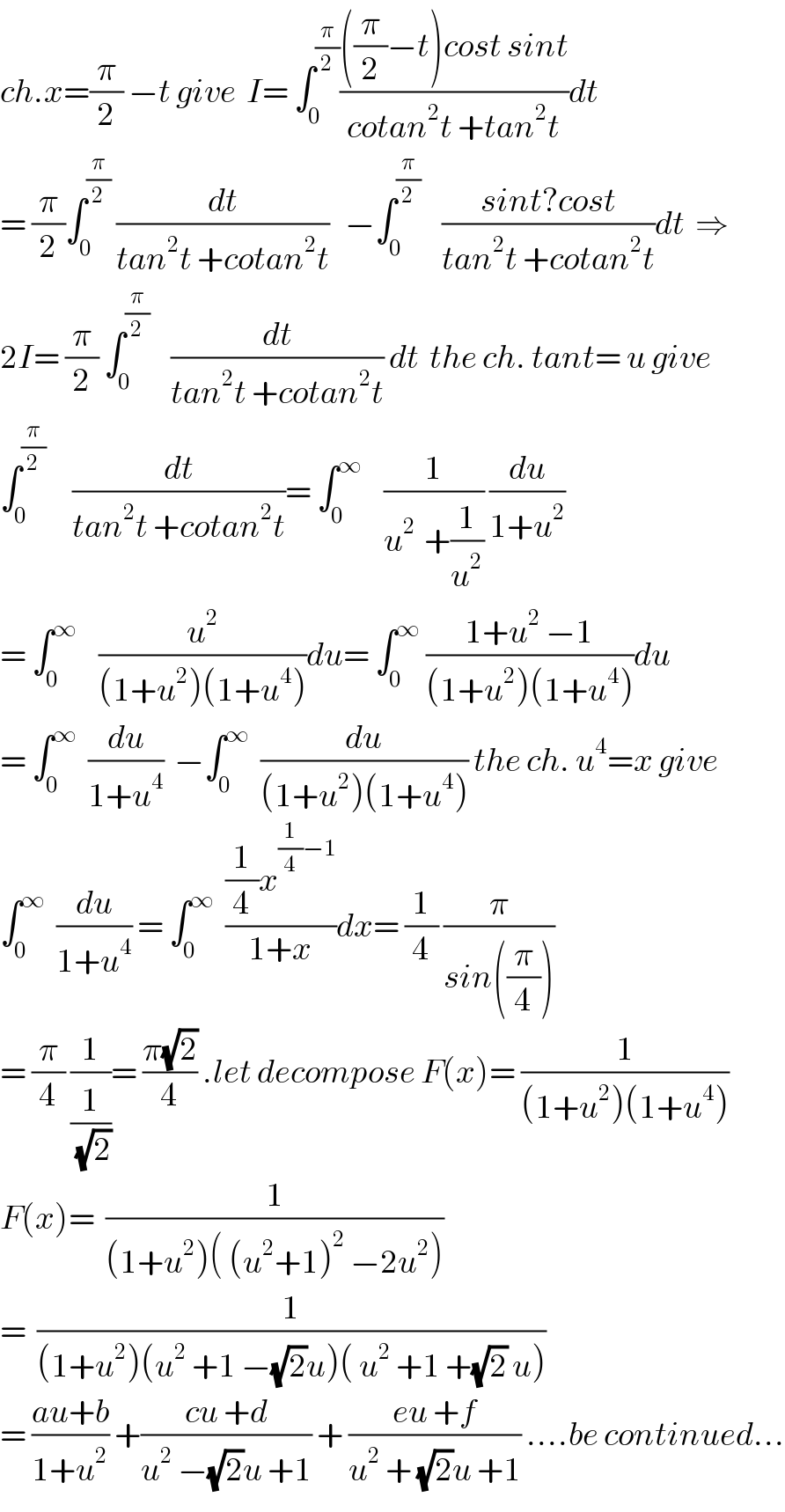 ch.x=(π/2) −t give  I= ∫_0 ^(π/2) ((((π/2)−t)cost sint)/(cotan^2 t +tan^2 t))dt  = (π/2)∫_0 ^(π/2)  (dt/(tan^2 t +cotan^2 t))   −∫_0 ^(π/2)     ((sint?cost)/(tan^2 t +cotan^2 t))dt  ⇒  2I= (π/2) ∫_0 ^(π/2)     (dt/(tan^2 t +cotan^2 t)) dt  the ch. tant= u give  ∫_0 ^(π/2)      (dt/(tan^2 t +cotan^2 t))= ∫_0 ^∞     (1/(u^(2 )  +(1/u^2 ))) (du/(1+u^2 ))  = ∫_0 ^∞     (u^2 /((1+u^2 )(1+u^4 )))du= ∫_0 ^∞  ((1+u^2  −1)/((1+u^2 )(1+u^4 )))du  = ∫_0 ^∞   (du/(1+u^4 ))  −∫_0 ^∞   (du/((1+u^2 )(1+u^4 ))) the ch. u^4 =x give  ∫_0 ^∞   (du/(1+u^4 )) = ∫_0 ^∞   (((1/4)x^((1/4)−1) )/(1+x))dx= (1/4) (π/(sin((π/4))))  = (π/4) (1/(1/(√2)))= ((π(√2))/4) .let decompose F(x)= (1/((1+u^2 )(1+u^4 )))  F(x)=  (1/((1+u^2 )( (u^2 +1)^2  −2u^2 )))  =  (1/((1+u^2 )(u^2  +1 −(√2)u)( u^2  +1 +(√2) u)))  = ((au+b)/(1+u^2 )) +((cu +d)/(u^2  −(√2)u +1)) + ((eu +f)/(u^2  + (√2)u +1)) ....be continued...  